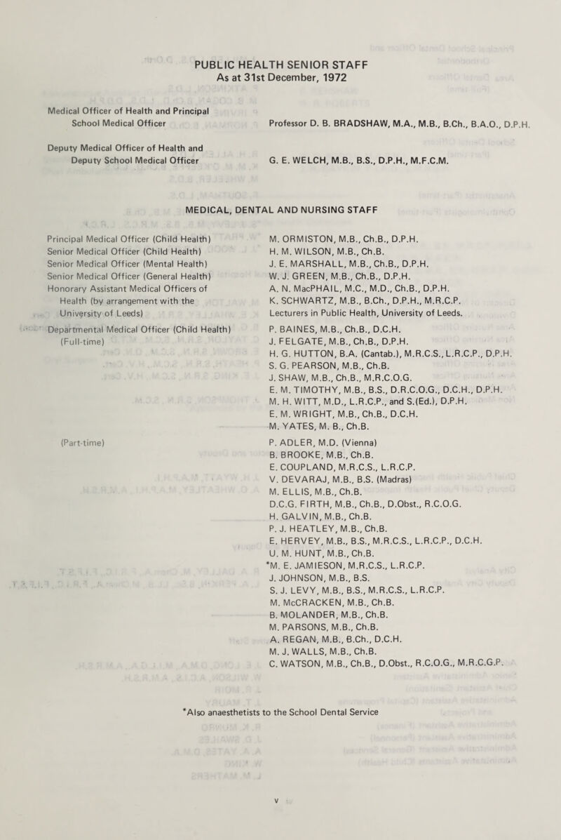 PUBLIC HEALTH SENIOR STAFF As at 31st December, 1972 Medical Officer of Health and Principal School Medical Officer Professor D. B. BRADSHAW, M.A., M.B., B.Ch., B.A.O., D.P.H. Deputy Medical Officer of Health and Deputy School Medical Officer G. E. WELCH, M.B., B.S., D.P.H., M.F.C.M. MEDICAL, DENTAL AND NURSING STAFF Principal Medical Officer (Child Health) Senior Medical Officer (Child Health) Senior Medical Officer (Mental Health) Senior Medical Officer (General Health) Honorary Assistant Medical Officers of Health (by arrangement with the University of Leeds) Departmental Medical Officer (Child Health) (Full-time) M. ORMISTON, M.B., Ch.B., D.P.H. H. M. WILSON, M.B., Ch.B. J. E. MARSHALL, M.B., Ch.B., D.P.H. W. J. GREEN, M.B., Ch.B., D.P.H. A. N. MacPHAIL, M.C., M.D., Ch.B., D.P.H. K. SCHWARTZ, M.B., B.Ch., D.P.H., M.R.C.P. Lecturers in Public Health, University of Leeds. P. BAINES, M.B., Ch.B., D.C.H. J. FELGATE, M.B., Ch.B., D.P.H. H. G. HUTTON, B.A. (Cantab.), M.R.C.S., L.R.C.P., D.P.H. S. G. PEARSON, M.B., Ch.B. J. SHAW, M.B., Ch.B., M.R.C.O.G. E. M. TIMOTHY, M.B., B.S., D.R.C.O.G., D.C.H., D.P.H. M. H. WITT, M.D., L.R.C.P., and S.(Ed.), D.P.H. E. M. WRIGHT, M.B., Ch.B., D.C.H. M. YATES, M. B., Ch.B. (Part-time) P. ADLER, M.D. (Vienna) B. BROOKE, M.B., Ch.B. E. COUPLAND, M.R.C.S., L.R.C.P. V. DEVARAJ, M.B., B.S. (Madras) M. ELLIS, M.B., Ch.B. D. C.G. FIRTH, M.B., Ch.B., D.Obst., R.C.O.G. H. GALVIN, M.B., Ch.B. P. J. HEATLEY, M.B., Ch.B. E. HERVEY, M.B., B.S., M.R.C.S., L.R.C.P., D.C.H. U. M. HUNT, M.B., Ch.B. *M. E. JAMIESON, M.R.C.S., L.R.C.P. J. JOHNSON, M.B., B.S. S. J. LEVY, M.B., B.S., M.R.C.S., L.R.C.P. M. McCRACKEN, M.B., Ch.B. B. MOLANDER, M.B., Ch.B. M. PARSONS, M.B., Ch.B. A. REGAN, M.B., B.Ch., D.C.H. M. J. WALLS, M.B., Ch.B. C. WATSON, M.B., Ch.B., D.Obst., R.C.O.G., M.R.C.G.P. *Also anaesthetists to the School Dental Service