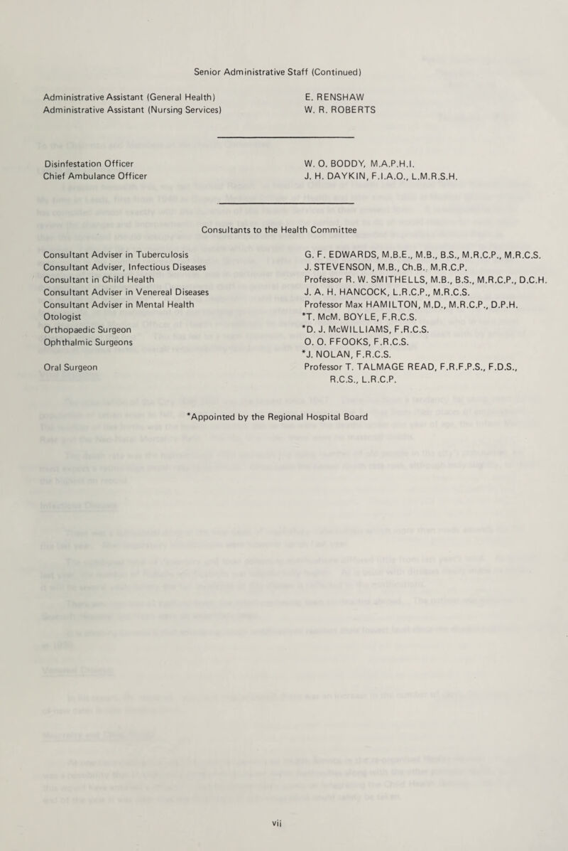 Senior Administrative Staff (Continued) Administrative Assistant (General Health) E. RENSHAW Administrative Assistant (Nursing Services) W. R. ROBERTS Disinfestation Officer W. 0. BODDY, M.A.P.H.I. Chief Ambulance Officer J. H. DAYKIN, F.I.A.O., L.M.R.S.H. Consultants to the Health Committee Consultant Adviser in Tuberculosis Consultant Adviser, Infectious Diseases Consultant in Child Health Consultant Adviser in Venereal Diseases Consultant Adviser in Mental Health Otologist Orthopaedic Surgeon Ophthalmic Surgeons Oral Surgeon G. F. EDWARDS, M.B.E., M.B., B.S., M.R.C.P., M.R.C.S. J. STEVENSON, M.B., Ch.B.; M.R.C.P. Professor R. W. SMITHELLS, M.B., B.S., M.R.C.P., D.C.H. J. A. H. HANCOCK, L.R.C.P., M.R.C.S. Professor Max HAMILTON, M.D., M.R.C.P., D.P.H. *T. McM. BOYLE, F.R.C.S. *d. J. McWilliams, f.r.c.s. 0. O. FFOOKS, F.R.C.S. *J. NOLAN, F.R.C.S. Professor T. TALMAGE READ, F.R.F.P.S., F.D.S., R.C.S., L.R.C.P. ^Appointed by the Regional Hospital Board