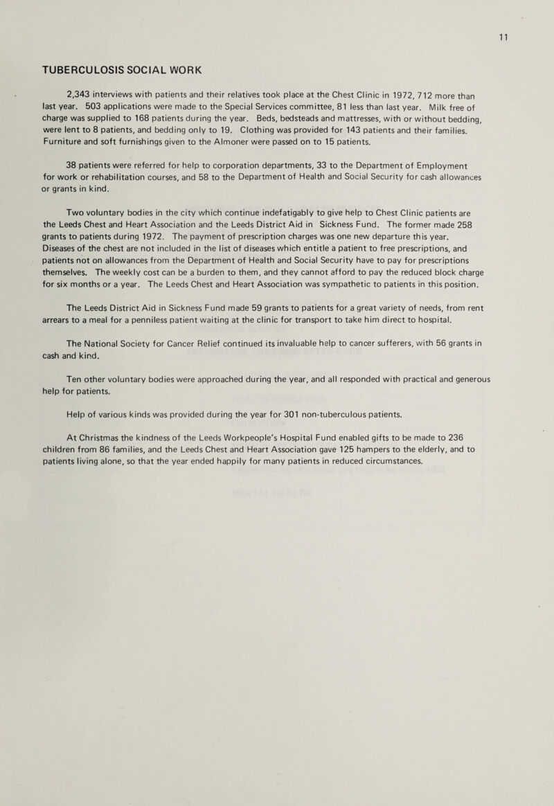 TUBERCULOSIS SOCIAL WORK 2,343 interviews with patients and their relatives took place at the Chest Clinic in 1972, 712 more than last year. 503 applications were made to the Special Services committee, 81 less than last year. Milk free of charge was supplied to 168 patients during the year. Beds, bedsteads and mattresses, with or without bedding, were lent to 8 patients, and bedding only to 19. Clothing was provided for 143 patients and their families. Furniture and soft furnishings given to the Almoner were passed on to 15 patients. 38 patients were referred for help to corporation departments, 33 to the Department of Employment for work or rehabilitation courses, and 58 to the Department of Health and Social Security for cash allowances or grants in kind. Two voluntary bodies in the city which continue indefatigably to give help to Chest Clinic patients are the Leeds Chest and Heart Association and the Leeds District Aid in Sickness Fund. The former made 258 grants to patients during 1972. The payment of prescription charges was one new departure this year. Diseases of the chest are not included in the list of diseases which entitle a patient to free prescriptions, and patients not on allowances from the Department of Health and Social Security have to pay for prescriptions themselves. The weekly cost can be a burden to them, and they cannot afford to pay the reduced block charge for six months or a year. The Leeds Chest and Heart Association was sympathetic to patients in this position. The Leeds District Aid in Sickness Fund made 59 grants to patients for a great variety of needs, from rent arrears to a meal for a penniless patient waiting at the clinic for transport to take him direct to hospital. The National Society for Cancer Relief continued its invaluable help to cancer sufferers, with 56 grants in cash and kind. Ten other voluntary bodies were approached during the year, and all responded with practical and generous help for patients. Help of various kinds was provided during the year for 301 non-tuberculous patients. At Christmas the kindness of the Leeds Workpeople's Hospital Fund enabled gifts to be made to 236 children from 86 families, and the Leeds Chest and Heart Association gave 125 hampers to the elderly, and to patients living alone, so that the year ended happily for many patients in reduced circumstances.