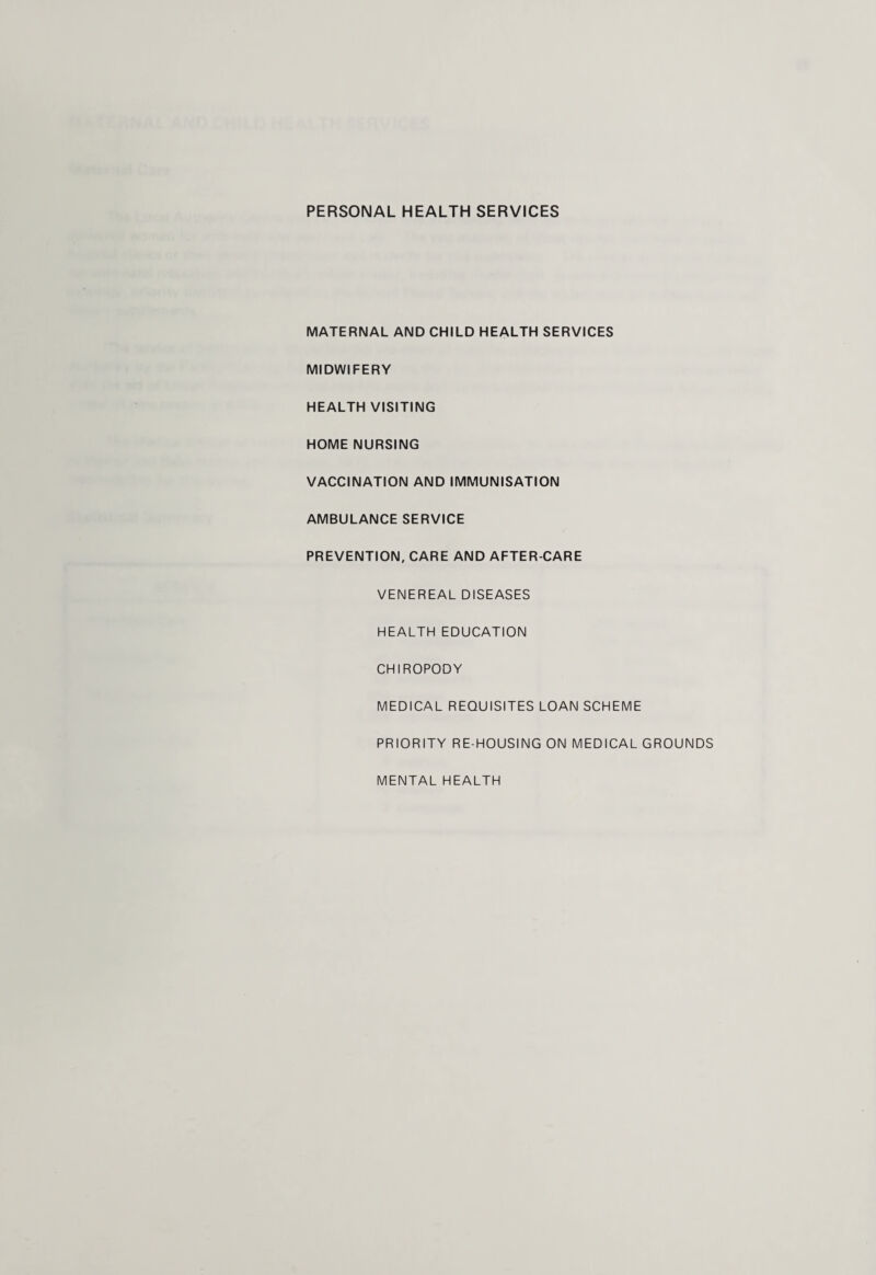 PERSONAL HEALTH SERVICES MATERNAL AND CHILD HEALTH SERVICES MIDWIFERY HEALTH VISITING HOME NURSING VACCINATION AND IMMUNISATION AMBULANCE SERVICE PREVENTION, CARE AND AFTER-CARE VENEREAL DISEASES HEALTH EDUCATION CHIROPODY MEDICAL REQUISITES LOAN SCHEME PRIORITY RE HOUSING ON MEDICAL GROUNDS MENTAL HEALTH