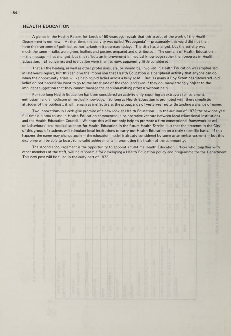HEALTH EDUCATION A glance in the Health Report for Leeds of 50 years ago reveals that this aspect of the work of the Health Department is not new. At that time, the activity was called 'Propaganda' — presumably this word did not then have the overtones of political authoritarianism it possesses today. The title has changed, but the activity was much the same — talks were given, leaflets and posters prepared and distributed. The content of Health Education — the message — has changed, but this reflects an improvement in medical knowledge rather than progress in Health Education. Effectiveness and evaluation were then, as now, apparently little considered. That all the healing, as well as other professions, are, or should be, involved in Health Education was emphasised in last year's report, but this can give the impression that Health Education is a peripheral activity that anyone can do when the opportunity arises — like helping old ladies across a busy road. But, as many a Boy Scout has discovered, old ladies do not necessarily want to go to the other side of the road, and even if they do, many strongly object to the impudent suggestion that they cannot manage the decision-making process without help. For too long Health Education has been considered an activity only requiring an extrovert temperament, enthusiasm and a modicum of medical knowledge. So long as Health Education is promoted with these simplistic attitudes of the publicist, it will remain as ineffective as the propaganda of yesteryear notwithstanding a change of name. Two innovations in Leeds give promise of a new look at Health Education. In the autumn of 1972 the new one-year full-time diploma course in Health Education commenced, a co-operative venture between local educational institutions and the Health Education Council. We hope this will not only help to promote a firm conceptional framework based on behavioural and medical sciences for Health Education in the future Health Service, but that the presence in the City of this group of students will stimulate local institutions to carry out Health Education on a truly scientific basis. If this happens the name may change again — the education model is already considered by some as an embarrassment — but this discipline will be able to boast some solid achievements in promoting the health of the community. The second encouragement is the opportunity to appoint a full-time Health Education Officer who, together with other members of the staff, will be reponsible for developing a Health Education policy and programme for the Department. This new post will be filled in the early part of 1973.
