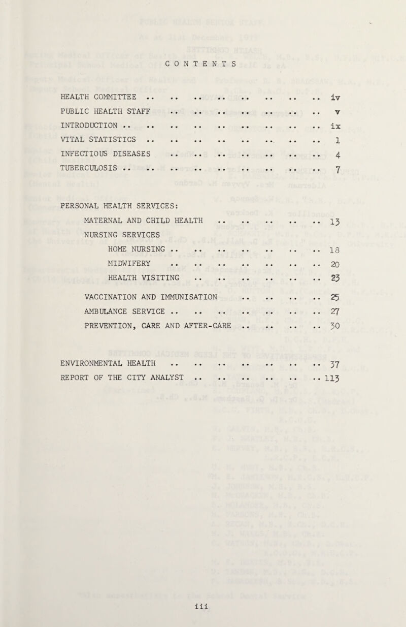 CONTENTS HEALTH COMMITTEE . iv PUBLIC HEALTH STAFF . V INTRODUCTION . ix VITAL STATISTICS. 1 INFECTIOUS DISEASES . 4 TUBERCULOSIS . 7 PERSONAL HEALTH SERVICES: MATERNAL AND CHILD HEALTH . 13 NURSING SERVICES HOME NURSING.13 MIDWIFERY .20 HEALTH VISITING . 23 VACCINATION AND IMMUNISATION 25 AMBULANCE SERVICE . 27 PREVENTION, CARE AND AFTER-CARE.30 ENVIRONMENTAL HEALTH . 37 REPORT OF THE CITY ANALYST.113