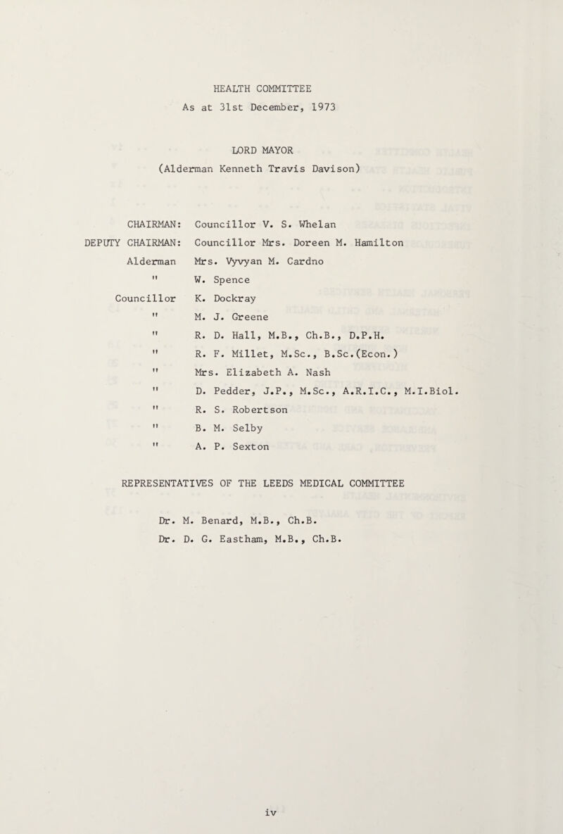 HEALTH COMMITTEE As at 31st December, 1973 LORD MAYOR (Alderman Kenneth Travis Davison) CHAIRMAN: DEPUTY CHAIRMAN: Alderman M Councillor Councillor V. S. Whelan Councillor Mrs. Doreen M. Hamilton Mrs. Vyvyan M. Cardno W. Spence K. Dockray M. J. Greene R. D. Hall, M.B., Ch.B., D.P.H. R. F. Millet, M.Sc., B.Sc.(Econ.) Mrs. Elizabeth A. Nash D. Pedder, J.P., M.Sc., A.R.I.C., M.I.Biol. R. S. Robertson B. M. Selby A. P. Sexton REPRESENTATIVES OF THE LEEDS MEDICAL COMMITTEE Dr. M. Benard, M.B., Ch.B. Dr. D. G. Eastham, M.B., Ch.B.