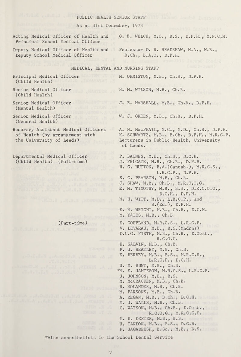 PUBLIC HEALTH SENIOR STAFF As at 31st December, 1973 Acting Medical Officer of Health and Principal School Medical Officer Deputy Medical Officer of Health and Deputy School Medical Officer G. E. WELCH, M.B., B.S., D.P.H., M.F.C.M. Professor D. B. BRADSHAW, M.A., M.B., B.Ch., B.A.O., D.P.H. MEDICAL, DENTAL Principal Medical Officer (Child Health) Senior Medical Officer (Child Health) Senior Medical Officer (Mental Health) Senior Medical Officer (General Health) Honorary Assistant Medical Officers of Health (by arrangement with the University of Leeds) AND NURSING STAFF M. ORMISTON, M.B., Ch.B., D.P.H. H. M. WILSON, M.B., Ch.B. J. E. MARSHALL, M.B., Ch.B., D.P.H. W. J. GREEN, M.B., Ch.B., D.P.H. A. N. MacPHAIL, M.C., M.D., Ch.B., D.P.H. K. SCHWARTZ, M.B., B.Ch., D.P.H., M.R.C.P. Lecturers in Public Health, University of Leeds. Departmental Medical Officer (Child Health) (Full-time) (Part-time) P. BAINES, M.B., Ch.B., D.C.H. J. FELGATE, M.B., Ch.B., D.P.H. H. G. HUTTON, B.A.(Cantab.), M.R.C.S., L.R.C.P., D.P.H. S. G. PEARSON, M.B., Ch.B. J. SHAW, M.B., Ch.B., M.R.C.O.G. E. M. TIMOTHY, M.B., B.S., D.R.C.O.G., D.C.H., D.P.H. M. H. WITT, M.D., L.R.C.P., and S.(Ed.), D.P.H. E. M. WRIGHT, M.B., Ch.B., D.C.H. M. YATES, M.B., Ch.B. E. COUPLAND, M.R.C.S., L.R.C.P. V. DEVARAJ, M.B., B.S.(Madras) D. C.G. FIRTH, M.B., Ch.B., D.Obst., R.C.O.G. H. GALVIN, M.B., Ch.B. P. J. HEATLEY, M.B., Ch.B. E. HERVEY, M.B., B.S., M.R.C.S., L.R.C.P., D.C.H. U. M. HUNT, M.B., Ch.B. *M. E. JAMIESON, M.R.C.S., L.R.C.P. J. JOHNSON, M.B., B.S. M. McCRACKEN, M.B., Ch.B. B. MOLANDER, M.B., Ch.B. M. PARSONS, M.B., Ch.B. A. REGAN, M.B., B.Ch., D.C.H. M. J. WALLS, M.B., Ch.B. C. WATSON, M.B., Ch.B., D.Obst., R.C.O.G., M.R.C.G.P. M. E. DEXTER, M.B., B.S. U. TANDON, M.B., B.S., D.C.H. P. JAGADEESH, B.Sc., M.B., B.S. *Also anaesthetists to the School Dental Service