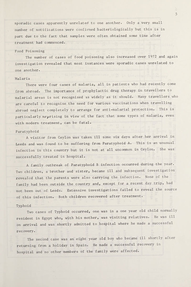 sporadic cases apparently unrelated to one another. Only a very small number of notifications were confirmed bacteriologically but this is in part due to the fact that samples were often obtained some time after treatment had commenced. Food Poisoning The number of cases of food poisoning also increased over 1972 and again investigation revealed that most instances were sporadic cases unrelated to one another. Malaria There were four cases of malaria, all in patients who had recently come from abroad. The importance of prophylactic drug therapy in travellers to malarial areas is not recognised as widely as it should. Many travellers who are careful to recognise the need for various vaccinations when travelling abroad neglect completely to arrange for anti-malarial protection. This is particularly apprising in view of the fact that some types of malaria, even with modern treatment, can be fatal. Paratyphoid A visitor from Ceylon was taken ill some six days after her arrival in Leeds and was found to be suffering from Paratyphoid A. This is an unusual infection in this country but it is not at all uncommon in Ceylon. She was successfully treated in hospital. A family outbreak of Paratyphoid B infection occurred during the year. Two children, a brother and sister, became ill and subsequent investigation revealed that the parents were also carrying the infection. None of the family had been outside the country and, except for a recent day trip, had not been out of Leeds. Extensive investigations failed to reveal the source of this infection. Both children recovered after treatment. Typhoid Two cases of Typhoid occurred, one was in a one year old child normally resident in Egypt who, with his mother, was visiting relatives. he was ill on arrival and was shortly admitted to hospital where he made a successful recovery. The second case was an eight year old boy who became ill shortly after returning from a holiday in Spain. He made a successful recovery in hospital and no other members of the family were affected.