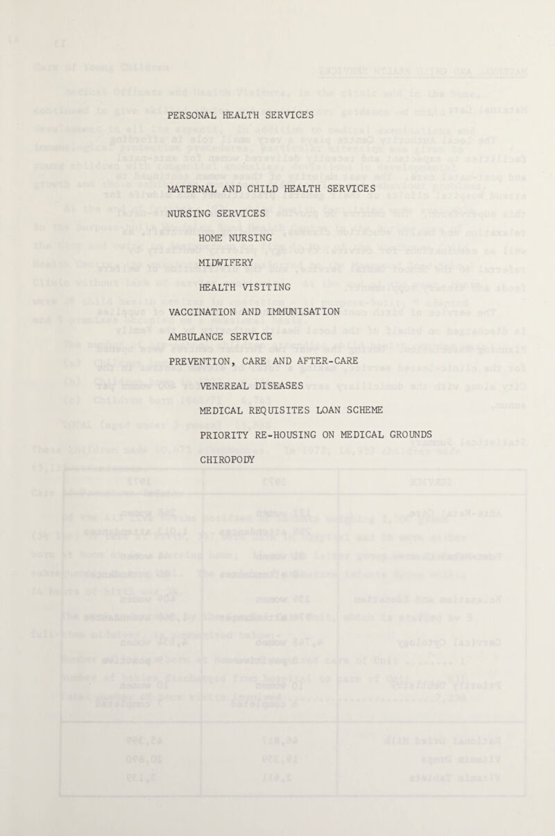 PERSONAL HEALTH SERVICES MATERNAL AND CHILD HEALTH SERVICES NURSING SERVICES HOME NURSING MIDWIFERY HEALTH VISITING VACCINATION AND IMMUNISATION AMBULANCE SERVICE PREVENTION, CARE AND AFTER-CARE VENEREAL DISEASES MEDICAL REQUISITES LOAN SCHEME PRIORITY RE-HOUSING ON MEDICAL GROUNDS CHIROPODY