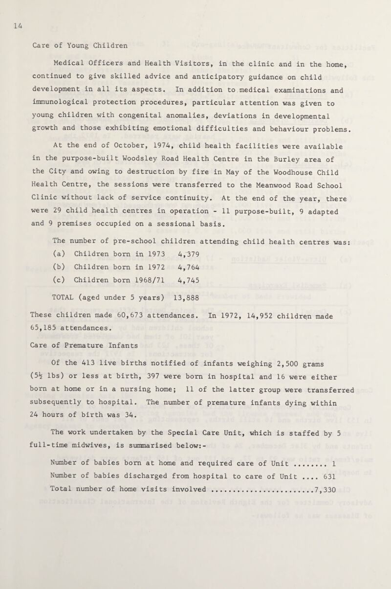 Care of Young Children Medical Officers and Health Visitors, in the clinic and in the home, continued to give skilled advice and anticipatory guidance on child development in all its aspects. In addition to medical examinations and immunological protection procedures, particular attention was given to young children with congenital anomalies, deviations in developmental growth and those exhibiting emotional difficulties and behaviour problems. At the end of October, 1974, child health facilities were available in the purpose-built Woodsley Road Health Centre in the Burley area of the City and owing to destruction by fire in May of the Woodhouse Child Health Centre, the sessions were transferred to the Meanwood Road School Clinic without lack of service continuity. At the end of the year, there were 29 child health centres in operation - 11 purpose-built, 9 adapted and 9 premises occupied on a sessional basis. The number of pre-school children attending child health centres was: (a) Children born in 1973 4,379 (b) Children bom in 1972 4,764 (c) Children born 1968/71 4,745 TOTAL (aged under 5 years) 13,888 These children made 60,673 attendances. In 1972, 14,952 children made 65,185 attendances. Care of Premature Infants Of the 413 live births notified of infants weighing 2,500 grams (5% lbs) or less at birth, 397 were bom in hospital and 16 were either bom at home or in a nursing home; 11 of the latter group were transferred subsequently to hospital. The number of premature infants dying within 24 hours of birth was 34. The work undertaken by the Special Care Unit, which is staffed by 5 full-time midwives, is summarised below:- Number of babies bom at home and required care of Unit . 1 Number of babies discharged from hospital to care of Unit .... 631 Total number of home visits involved .7,330