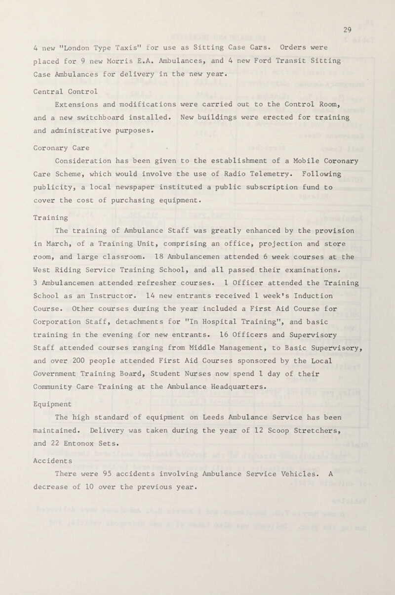 4 new London Type Taxis for use as Sitting Case Cars. Orders were placed for 9 new Morris E.A. Ambulances, and 4 new Ford Transit Sitting Case Ambulances for delivery in the new year. Central Control Extensions and modifications were carried out to the Control Room, and a new switchboard installed. New buildings were erected for training and administrative purposes. Coronary Care Consideration has been given to the establishment of a Mobile Coronary Care Scheme, which would involve the use of Radio Telemetry. Following publicity, a local newspaper instituted a public subscription fund to cover the cost of purchasing equipment. Training The training of Ambulance Staff was greatly enhanced by the provision in March, of a Training Unit, comprising an office, projection and store room, and large classroom. 18 Ambulancemen attended 6 week courses at the West Riding Service Training School, and all passed their examinations. 3 Ambulancemen attended refresher courses. 1 Officer attended the Training School as an Instructor. 14 new entrants received 1 week’s Induction Course. Other courses during the year included a First Aid Course for Corporation Staff, detachments for In Hospital Training, and basic training in the evening for new entrants. 16 Officers and Supervisory Staff attended courses ranging from Middle Management, to Basic Supervisory, and over 200 people attended First Aid Courses sponsored by the Local Government Training Board, Student Nurses now spend 1 day of their Community Care Training at the Ambulance Headquarters. Equipment The high standard of equipment on Leeds Ambulance Service has been maintained. Delivery was taken during the year of 12 Scoop Stretchers, and 22 Entonox Sets. Accidents There were 95 accidents involving Ambulance Service Vehicles. A decrease of 10 over the previous year.