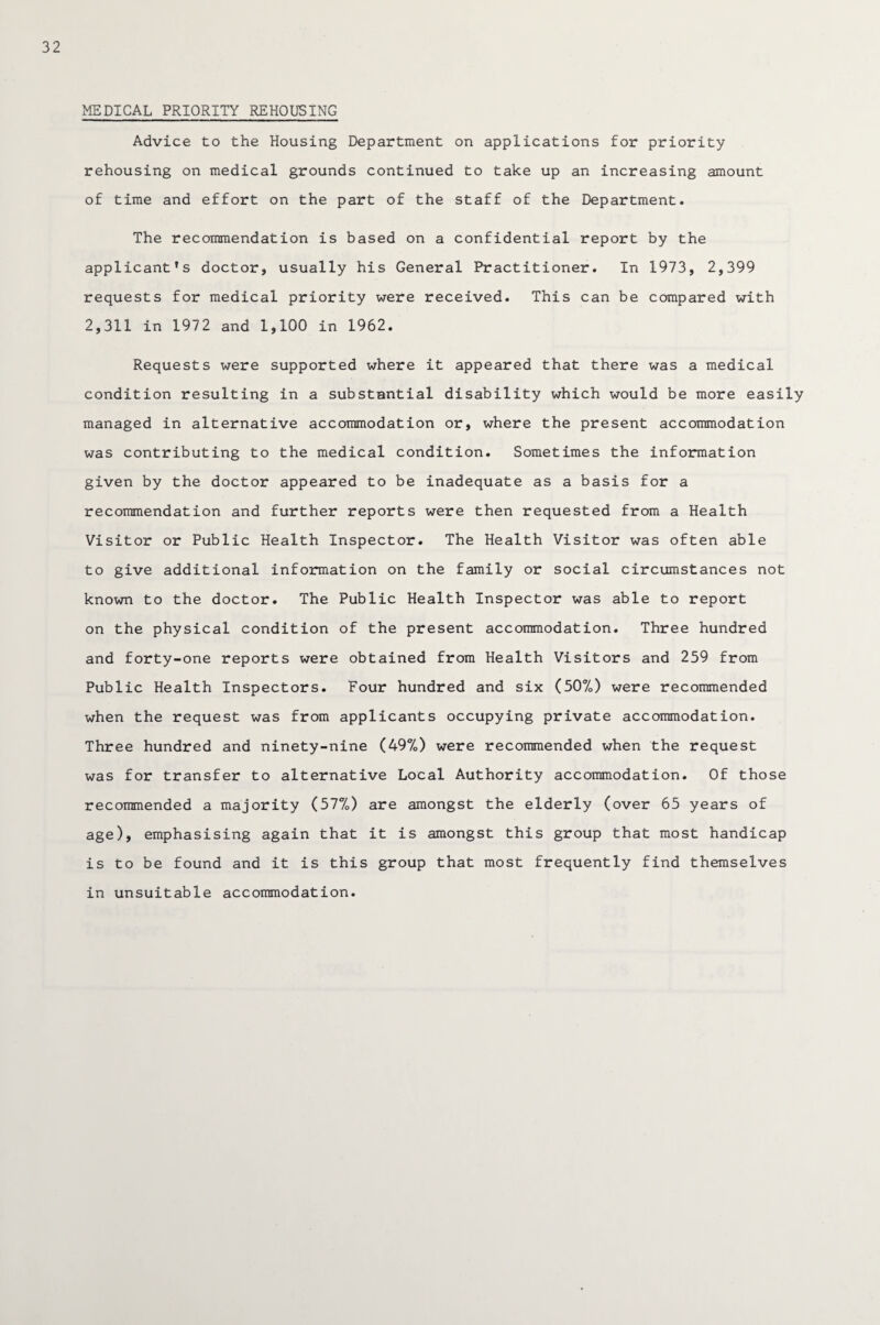 MEDICAL PRIORITY REHOUSING Advice to the Housing Department on applications for priority rehousing on medical grounds continued to take up an increasing amount of time and effort on the part of the staff of the Department. The recommendation is based on a confidential report by the applicant’s doctor, usually his General Practitioner. In 1973, 2,399 requests for medical priority were received. This can be compared with 2,311 in 1972 and 1,100 in 1962. Requests were supported where it appeared that there was a medical condition resulting in a substantial disability which would be more easily managed in alternative accommodation or, where the present accommodation was contributing to the medical condition. Sometimes the information given by the doctor appeared to be inadequate as a basis for a recommendation and further reports were then requested from a Health Visitor or Public Health Inspector. The Health Visitor was often able to give additional information on the family or social circumstances not known to the doctor. The Public Health Inspector was able to report on the physical condition of the present accommodation. Three hundred and forty-one reports were obtained from Health Visitors and 259 from Public Health Inspectors. Four hundred and six (507o) were recommended when the request was from applicants occupying private accommodation. Three hundred and ninety-nine (497.) were recommended when the request was for transfer to alternative Local Authority accommodation. Of those recommended a majority (57%) are amongst the elderly (over 65 years of age), emphasising again that it is amongst this group that most handicap is to be found and it is this group that most frequently find themselves in unsuitable accommodation.