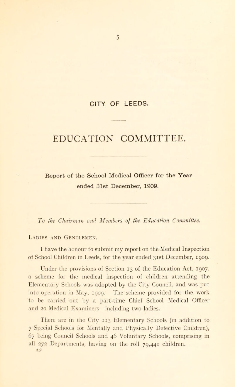 CITY OF LEEDS. EDUCATION COMMITTEE. Report of the School Medical Officer for the Year ended 31st December, 1909. To the Chairman and Members of the Education Committee. Ladies and Gentlemen, I have the honour to submit my report on the Medical Inspection of School Children in Leeds, for the year ended 31st December, 1909. Under the provisions of Section 13 of the Education Act, 1907, a scheme for the medical inspection of children attending the Elementary Schools was adopted by the City Council, and was put into operation in May, 1909. The scheme provided for the work to be carried out by a part-time Chief School Medical Officer and 20 Medical Examiners—including two ladies. There are in the City 113 Elementary Schools (in addition to 7 Special Schools for Mentally and Physically Defective Children), 67 being Council Schools and 46 Voluntary Schools, comprising in all 272 Departments, having on the roll 79,441 children.