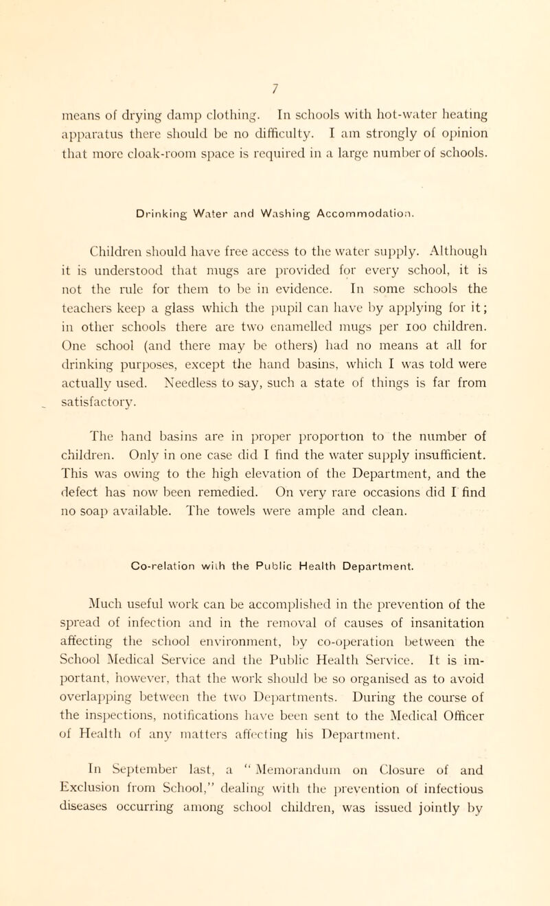 apparatus there should be no difficulty. I am strongly of opinion that more cloak-room space is required in a large number of schools. Drinking Water and Washing Accommodation. Children should have free access to the water supply. Although it is understood that mugs are provided for every school, it is not the rule for them to be in evidence. In some schools the teachers keep a glass which the pupil can have by applying for it; in other schools there are two enamelled mugs per ioo children. One school (and there may be others) had no means at all for drinking purposes, except the hand basins, which I was told were actually used. Needless to say, such a state of things is far from satisfactory. The hand basins are in proper proportion to the number of children. Only in one case did I find the water supply insufficient. This was owing to the high elevation of the Department, and the defect has now been remedied. On very rare occasions did I find no soap available. The towels were ample and clean. Co-relation with the Public Health Department. Much useful work can be accomplished in the prevention of the spread of infection and in the removal of causes of insanitation affecting the school environment, by co-operation between the School Medical Service and the Public Health Service. It is im¬ portant, however, that the work should be so organised as to avoid overlapping between the two Departments. During the course of the inspections, notifications have been sent to the Medical Officer of Health of any matters affecting his Department. In September last, a “ Memorandum on Closure of and Exclusion from School,” dealing with the prevention of infectious diseases occurring among school children, was issued jointly by