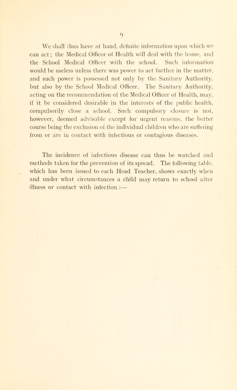 We shall thus have at hand, definite information upon which wo can act; the Medical Officer of Health will deal with the home, and the School Medical Officer with the school. Such information would be useless unless there was power to act further in the matter, and such power is possessed not only by the Sanitary Authority, but also by the School Medical Officer. The Sanitary Authority, acting on the recommendation of the Medical Officer of Health, may, if it be considered desirable in the interests of the public health, compulsorily close a school. Such compulsory closure is not, however, deemed advisable except for urgent reasons, the better course being the exclusion of the individual children who are suffering from or are in contact with infectious or contagious diseases. The incidence of infectious disease can thus be watched and methods taken for the prevention of its spread. The following table, which has been issued to each Head Teacher, shows exactly when and under what circumstances a child may return to school after illness or contact with infection :—