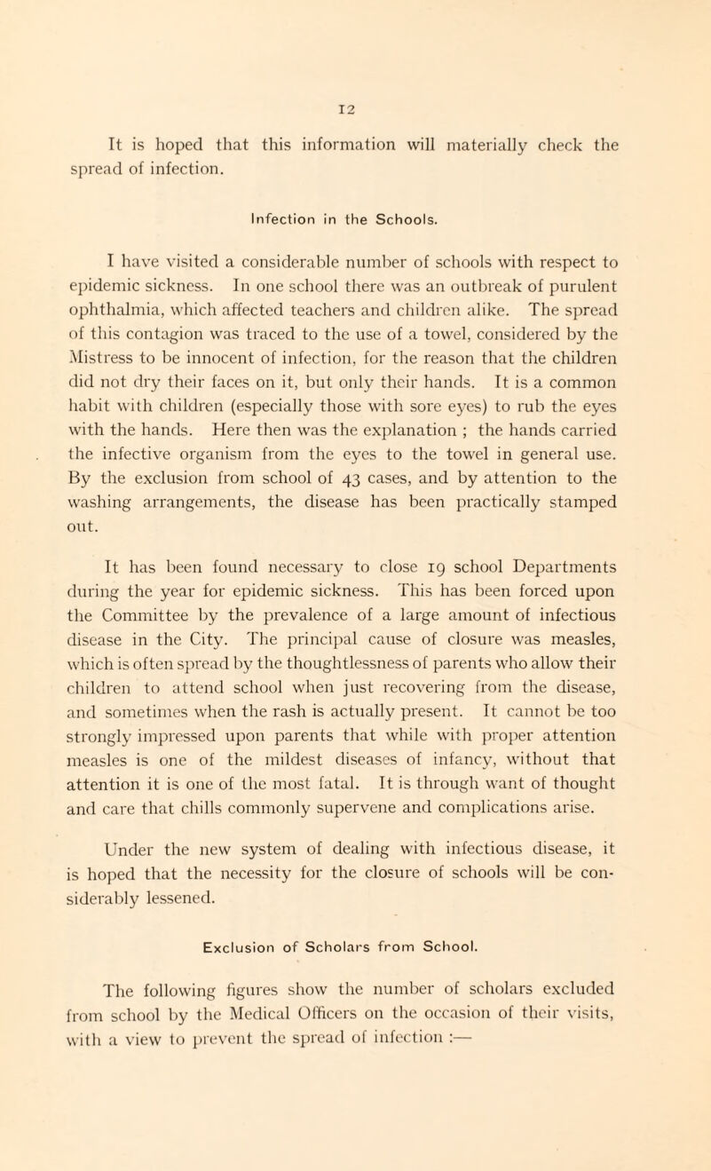 It is hoped that this information will materially check the spread of infection. Infection in the Schools. I have visited a considerable number of schools with respect to epidemic sickness. In one school there was an outbreak of purulent ophthalmia, which affected teachers and children alike. The spread of this contagion was traced to the use of a towel, considered by the Mistress to be innocent of infection, for the reason that the children did not dry their faces on it, but only their hands. It is a common habit with children (especially those with sore eyes) to rub the eyes with the hands. Here then was the explanation ; the hands carried the infective organism from the eyes to the towel in general use. By the exclusion from school of 43 cases, and by attention to the washing arrangements, the disease has been practically stamped out. It has been found necessary to close 19 school Departments during the year for epidemic sickness. This has been forced upon the Committee by the prevalence of a large amount of infectious disease in the City. The principal cause of closure was measles, which is often spread by the thoughtlessness of parents who allow their children to attend school when just recovering from the disease, and sometimes when the rash is actually present. It cannot be too strongly impressed upon parents that while with proper attention measles is one of the mildest diseases of infancy, without that attention it is one of the most fatal. It is through want of thought and care that chills commonly supervene and complications arise. Under the new system of dealing with infectious disease, it is hoped that the necessity for the closure of schools will be con¬ siderably lessened. Exclusion of Scholars from School. The following figures show the number of scholars excluded from school by the Medical Officers on the occasion of their visits, with a view to prevent the spread of infection :—