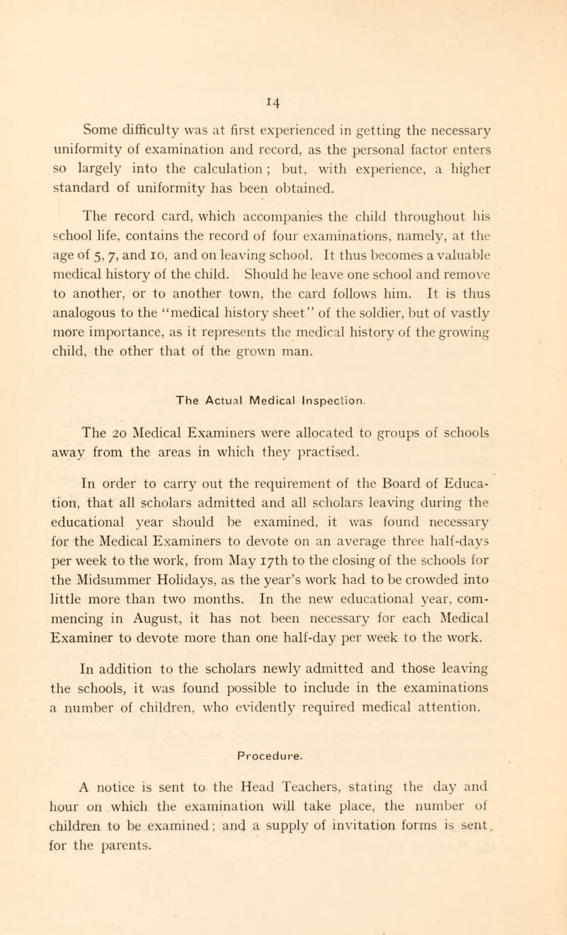 uniformity of examination and record, as the personal factor enters so largely into the calculation; but, with experience, a higher standard of uniformity has been obtained. The record card, which accompanies the child throughout his school life, contains the record of four examinations, namely, at the age of 5, 7, and io, and on leaving school. It thus becomes a valuable medical history of the child. Should he leave one school and remove to another, or to another town, the card follows him. It is thus analogous to the “medical history sheet” of the soldier, but of vastly more importance, as it represents the medical history of the growing child, the other that of the grown man. The Actual Medical Inspection. The 20 Medical Examiners were allocated to groups of schools away from the areas in which they practised. In order to carry out the requirement of the Board of Educa¬ tion, that all scholars admitted and all scholars leaving during the educational year should be examined, it was found necessary for the Medical Examiners to devote on an average three half-days per week to the work, from May 17th to the closing of the schools for the Midsummer Holidays, as the year’s work had to be crowded into little more than two months. In the new educational year, com¬ mencing in August, it has not been necessary for each Medical Examiner to devote more than one half-day per week to the work. I11 addition to the scholars newly admitted and those leaving the schools, it was found possible to include in the examinations a number of children, who evidently required medical attention. Procedure. A notice is sent to the Head Teachers, stating the day and hour on which the examination will take place, the number of children to be examined; and a supply of invitation forms is sent, for the parents.