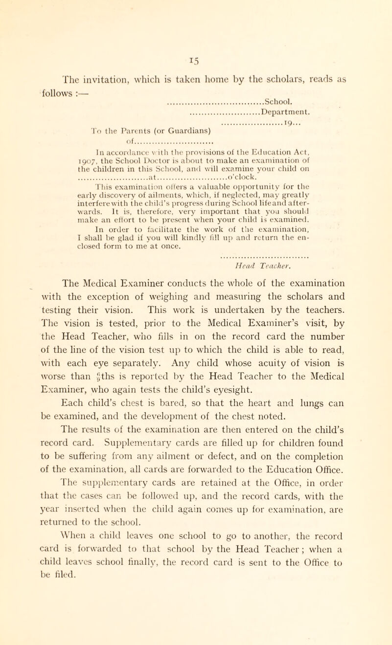 The invitation, which is taken home by the scholars, reads as follows :— .School. .Department. To the Parents (or Guardians) of. 19... In accordance with the provisions of the Education Act, 1907, the School Doctor is about to make an examination of the children in this School, and will examine your child on .at.o’clock. This examination oilers a valuable opportunity for the early discovery of ailments, which, if neglected, may greatly interfere with the child’s progress during School lifeand after¬ wards. It is, therefore, very important that you should make an effort to be present when your child is examined. In order to facilitate the work of the examination, I shall be glad if you will kindly (ill up and return the en¬ closed form to me at once. Head Teacher. The Medical Examiner conducts the whole of the examination with the exception of weighing and measuring the scholars and testing their vision. This work is undertaken by the teachers. The vision is tested, prior to the Medical Examiner’s visit, by the Head Teacher, who fills in on the record card the number of the line of the vision test up to which the child is able to read, with each eye separately. Any child whose acuity of vision is worse than |;ths is reported by the Head Teacher to the Medical Examiner, who again tests the child’s eyesight. Each child’s chest is bared, so that the heart and lungs can be examined, and the development of the chest noted. The results of the examination are then entered on the child’s record card. Supplementary cards are filled up for children found to be suffering from any ailment or defect, and on the completion of the examination, all cards are forwarded to the Education Office. The supplementary cards are retained at the Office, in order that tire cases can be followed up, and the record cards, with the year inserted when the child again comes up for examination, are returned to the school. When a child leaves one school to go to another, the record card is forwarded to that school by the Head Teacher; when a child leaves school finally, the record card is sent to the Office to be filed.