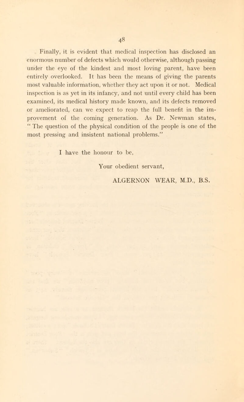 Finally, it is evident that medical inspection has disclosed an enormous number of defects which would otherwise, although passing under the eye of the kindest and most loving parent, have been entirely overlooked. It has been the means of giving the parents most valuable information, whether they act upon it or not. Medical inspection is as yet in its infancy, and not until every child has been examined, its medical history made known, and its defects removed or ameliorated, can we expect to reap the full benefit in the im¬ provement of the coming generation. As Dr. Newman states, “ The question of the physical condition of the people is one of the most pressing and insistent national problems.” I have the honour to be. Your obedient servant, ALGERNON WEAR, M.D., B.S.