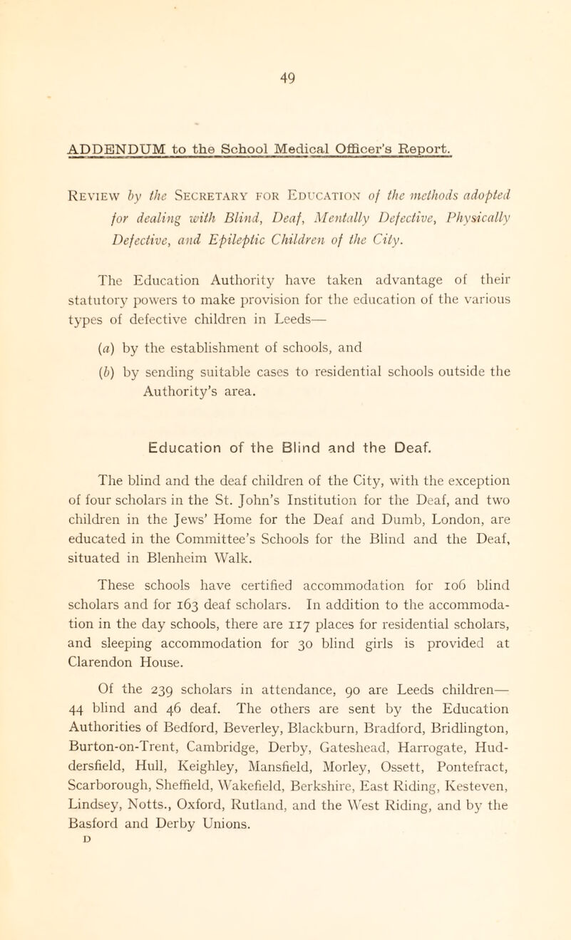 ADDENDUM to the School Medical Officer’s Report. Review by the Secretary for Education of the methods adopted for dealing with Blind, Deaf, Mentally Defective, Physically Defective, and Epileptic Children of the City. The Education Authority have taken advantage of their statutory powers to make provision for the education of the various types of defective children in Leeds— (a) by the establishment of schools, and (b) by sending suitable cases to residential schools outside the Authority’s area. Education of the Blind and the Deaf. The blind and the deaf children of the City, with the exception of four scholars in the St. John’s Institution for the Deaf, and two children in the Jews’ Home for the Deaf and Dumb, London, are educated in the Committee’s Schools for the Blind and the Deaf, situated in Blenheim Walk. These schools have certified accommodation for 106 blind scholars and for 163 deaf scholars. In addition to the accommoda¬ tion in the day schools, there are 117 places for residential scholars, and sleeping accommodation for 30 blind girls is provided at Clarendon House. Of the 239 scholars in attendance, 90 are Leeds children— 44 blind and 46 deaf. The others are sent by the Education Authorities of Bedford, Beverley, Blackburn, Bradford, Bridlington, Burton-on-Trent, Cambridge, Derby, Gateshead, Harrogate, Hud¬ dersfield, Hull, Keighley, Mansfield, Morley, Ossett, Pontefract, Scarborough, Sheffield, Wakefield, Berkshire, East Riding, Ivesteven, Lindsey, Notts., Oxford, Rutland, and the West Riding, and by the Basford and Derby Unions. D