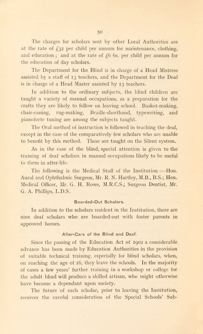 The charges for scholars sent by other Local Authorities are at the rate of £32 per child per annum for maintenance, clothing, and education ; and at the rate of £6 6s. per child per annum for the education of day scholars. The Department for the Blind is in charge of a Head Mistress assisted by a staff of 13 teachers, and the Department for the Deaf is in charge of a Head Master assisted by 13 teachers. In addition to the ordinary subjects, the blind children are taught a variety of manual occupations, as a preparation for the crafts they are likely to follow on leaving school. Basket-making, chair-caning, rug-making, Braille-shorthand, typewriting, and pianoforte tuning are among the subjects taught. The Oral method of instruction is followed in teaching the deaf, except in the case of the comparatively few scholars who are unable to benefit by this method. These are taught on the Silent system. As in the case of the blind, special attention is given to the training of deaf scholars in manual occupations likely to be useful to them in after-life. The following is the Medical Staff of the Institution :—Hon. Aural and Ophthalmic Surgeon, Mr. R. N. Hartley, M.B., B.S.; Hon. Medical Officer, Mr. G. H. Rowe, M.R.C.S.; Surgeon Dentist, Mr. G. A. Phillips, L.D.S. Boarded-Out Scholars. In addition to the scholars resident in the Institution, there are nine deaf scholars who are boarded-out with foster parents in approved homes. After-Care of the Blind and Deaf. Since the passing of the Education Act of 1902 a considerable advance has been made by Education Authorities in the provision of suitable technical training, especially for blind scholars, when, on reaching the age of 16, they leave the schools. In the majority of cases a few years’ further training in a workshop or college for the adult blind will produce a skilled artisan, who might otherwise have become a dependant upon society. The future of each scholar, prior to leaving the Institution, receives the careful consideration of the Special Schools’ Sub-