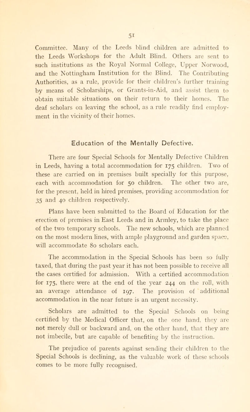 Committee. Many of the Leeds blind children are admitted to the Leeds Workshops for the Adult Blind. Others are sent to such institutions as the Royal Normal College, Upper Norwood, and the Nottingham Institution for the Blind. The Contributing Authorities, as a rule, provide for their children’s further training by means of Scholarships, or Grants-in-Aid, and assist them to obtain suitable situations on their return to their homes. The deaf scholars on leaving the school, as a rule readily find employ¬ ment in the vicinity of their homes. Education of the Mentally Defective. There are four Special Schools for Mentally Defective Children in Leeds, having a total accommodation for 175 children. Two of these are carried on in premises built specially for this purpose, each with accommodation for 50 children. The other two are, for the present, held in hired premises, providing accommodation for 35 and 40 children respectively. Plans have been submitted to the Board of Education for the erection of premises in East Leeds and in Armley, to take the place of the two temporary schools. The new schools, which are planned on the most modern lines, with ample playground and garden space, will accommodate 80 scholars each. The accommodation in the Special Schools has been so fully taxed, that during the past year it has not been possible to receive all the cases certified for admission. With a certified accommodation for 175, there were at the end of the year 244 on the roll, with an average attendance of 197. The provision of additional accommodation in the near future is an urgent necessity. Scholars are admitted to the Special Schools on being certified by the Medical Officer that, on the one hand, they are not merely dull or backward and, on the other hand, that they are not imbecile, but are capable of benefiting by the instruction. The prejudice of parents against sending their children to the Special Schools is declining, as the valuable work of these schools comes to be more fully recognised,