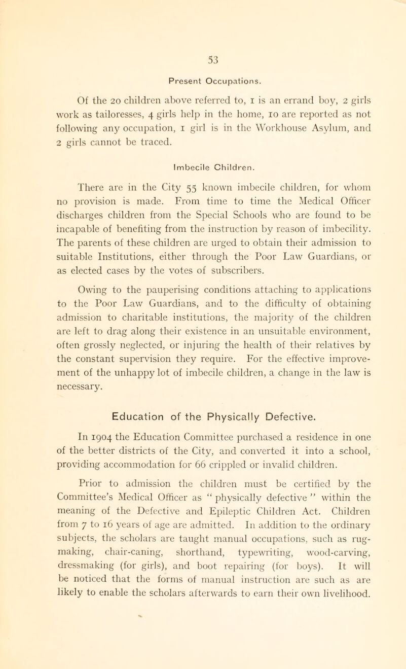 Present Occupations. Of the 20 children above referred to, i is an errand boy, 2 girls work as tailoresses, 4 girls help in the home, 10 are reported as not following any occupation, 1 girl is in the Workhouse Asylum, and 2 girls cannot be traced. Imbecile Children. There are in the City 55 known imbecile children, for whom no provision is made. From time to time the Medical Officer discharges children from the Special Schools who are found to be incapable of benefiting from the instruction by reason of imbecility. The parents of these children are urged to obtain their admission to suitable Institutions, either through the Poor Law Guardians, or as elected cases by the votes of subscribers. Owing to the pauperising conditions attaching to applications to the Poor Law Guardians, and to the difficulty of obtaining admission to charitable institutions, the majority of the children are left to drag along their existence in an unsuitable environment, often grossly neglected, or injuring the health of their relatives by the constant supervision they require. For the effective improve¬ ment of the unhappy lot of imbecile children, a change in the law is necessary. Education of the Physically Defective. In 1904 the Education Committee purchased a residence in one of the better districts of the City, and converted it into a school, providing accommodation for 66 crippled or invalid children. Prior to admission the children must be certified by the Committee’s Medical Officer as “ physically defective ” within the meaning of the Defective and Epileptic Children Act. Children from 7 to 16 years of age are admitted. In addition to the ordinary subjects, the scholars are taught manual occupations, such as rug¬ making, chair-caning, shorthand, typewriting, wood-carving, dressmaking (for girls), and boot repairing (for boys). It will be noticed that the forms of manual instruction are such as are likely to enable the scholars afterwards to earn their own livelihood.