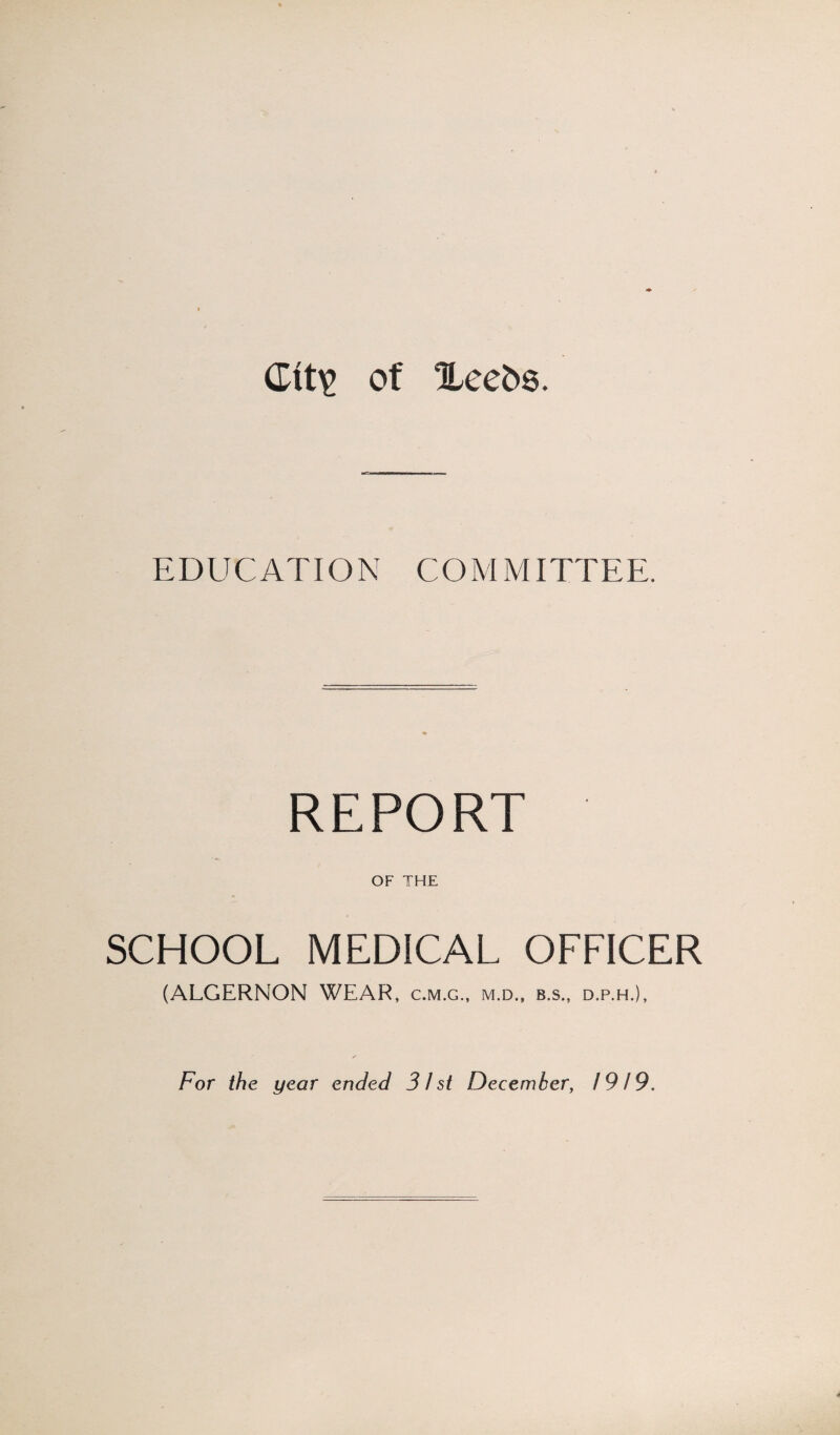 Gtt\> of Xeefcs. EDUCATION CO M MITTEE. REPORT OF THE SCHOOL MEDICAL OFFICER (ALGERNON WEAR, c.m.g., m.d., b.s., d.p.h.), For the year ended 31 st December, 1919.