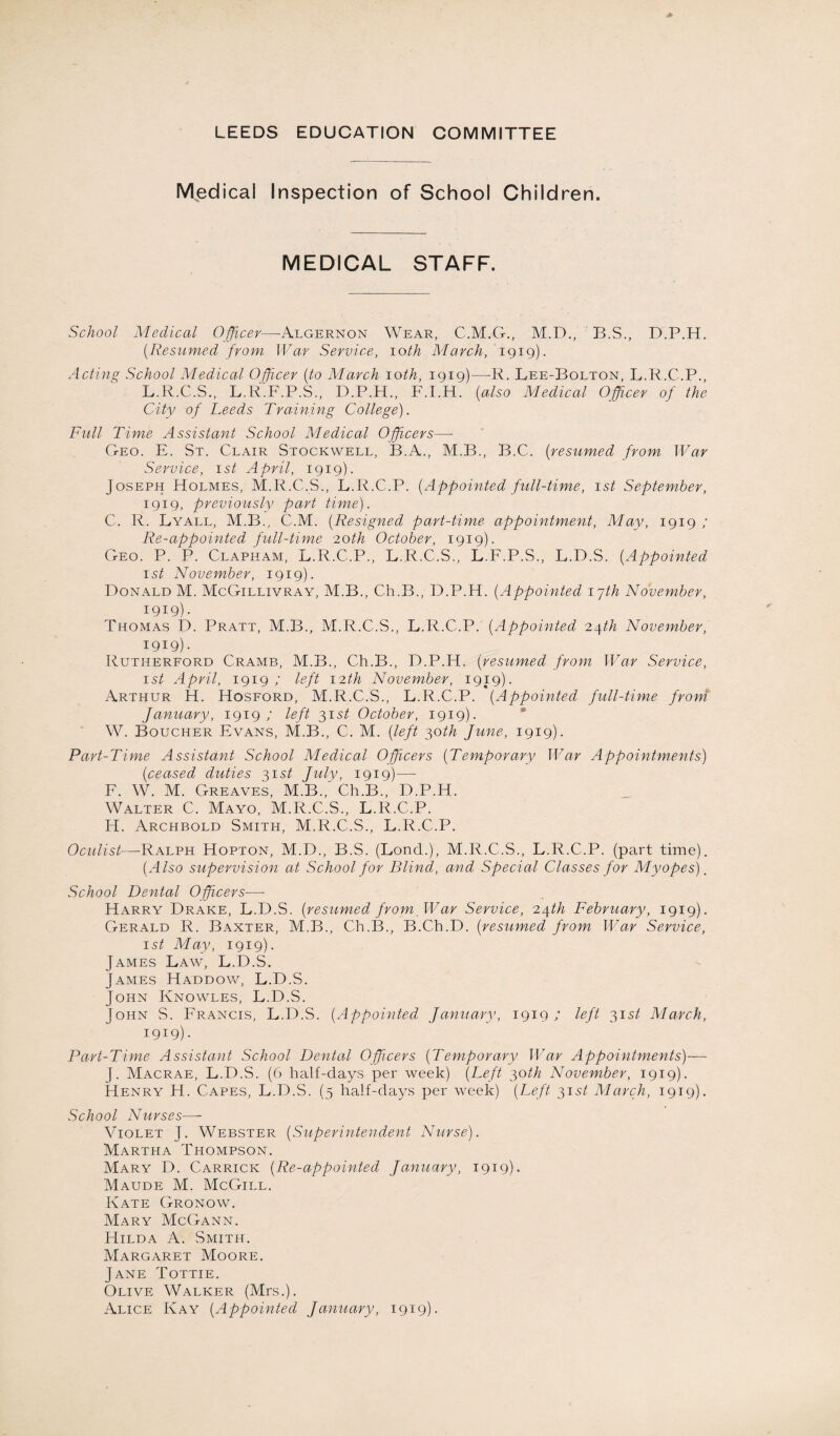 LEEDS EDUCATION COMMITTEE Medical Inspection of School Children. MEDICAL STAFF. School Medical Officer—Algernon Wear, C.M.G., M.D., B.S., D.P.H. (.Resumed from War Service, ioth March, 1919). Acting School Medical Officer {to March 10th, 1919)—R. Lee-Bolton, L.R.C.P., L.R.C.S., L.R.F.P.S., D.P.H., F.I.H. (also Medical Officer of the City of Leeds Training College). Full Time Assistant School Medical Officers—- Geo. E. St. Clair Stockwell, B.A., M.B., B.C. (resumed from War Service, 1 st April, 1919). Joseph Holmes, M.R.C.S., L.R.C.P. {Appointed full-time, 1st September, 1919, previously part time). C. R. Lyall, M.B., C.M. (Resigned part-time appointment, May, 1919 / Re-appointed full-time 20th October, 1919). Geo. P. P. Clapham, L.R.C.P., L.R.C.S., L.F.P.S., L.D.S. {Appointed 1st November, 1919). Donald M. McGillivray, M.B., Ch.B., D.P.H. {Appointed 17th November, 1919). Thomas D. Pratt, M.B., M.R.C.S., L.R.C.P. {Appointed 24th November, 1919). Rutherford Cramb, M.B., Ch.B., D.P.H. {resumed from War Service, 1st April, 1919; left 12th November, 1919). Arthur H. Hosford, M.R.C.S., L.R.C.P. {Appointed full-time from January, 1919 / left 31 st October, 1919). W. Boucher Evans, M.B., C. M. {left 30th June, 1919). Part-Time Assistant School Medical Officers {Temporary War Appointments) {ceased duties 31 st July, 1919)— F. W. M. Greaves, M.B.,' Ch.B., D.P.H. Walter C. Mayo, M.R.C.S., L.R.C.P. H. Archbold Smith, M.R.C.S., L.R.C.P. Oculist—Ralph Hopton, M.D., B.S. (Lond.), M.R.C.S., L.R.C.P. (part time). {Also supervision at School for Blind, and Special Classes for Myopes). School Dental Officers■—- Harry Drake, L.D.S. {resumed from War Service, 24th February, 1919). Gerald R. Baxter, M.B., Ch.B., B.Ch.D. {resumed from War Service, 1st May, 1919). James Law, L.D.S. James Haddow, L.D.S. John Knowles, L.D.S. John S. Francis, L.D.S. {Appointed January, 1919; left 31 st March, 1919). Part-Time Assistant School Dental Officers {Temporary War Appointments)— Macrae, L.D.S. (6 half-days per week) {Left 30th November, 1919). Henry H. Capes, L.D.S. (5 half-days per week) {Left 31 st March, 1919). School Nurses—- Violet J. Webster {Superintendent Nurse). Martha Thompson. Mary D. Carrick {Re-appointed January, 1919). Maude M. McGill. Kate Gronow. Mary McGann. Hilda A. Smith. Margaret Moore. Jane Tottie. Olive Walker (Mrs.). Alice Kay {Appointed January, 1919).