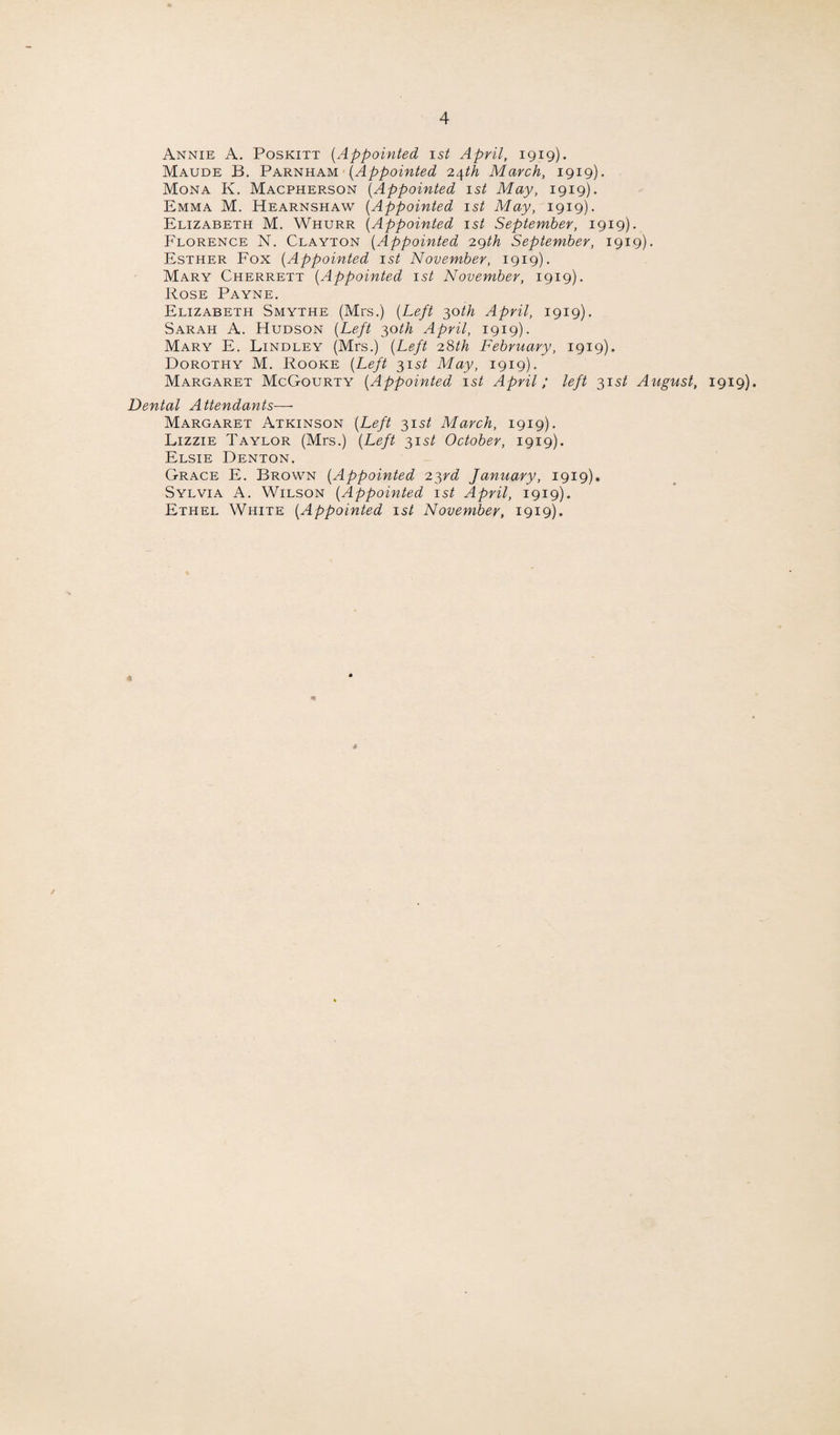 Annie A. Poskitt (Appointed ist April, 1919). Maude B. Parnham (Appointed 24th March, 1919). Mona K. Macpherson (Appointed 1st May, 1919). Emma M. Hearnshaw (Appointed 1st May, 1919). Elizabeth M. Whurr (Appointed 1st September, 1919). Florence N. Clayton (Appointed 29th September, 1919). Esther Fox (Appointed 1st November, 1919). Mary Cherrett (Appointed 1st November, 1919). Rose Payne. Elizabeth Smythe (Mrs.) (Left 30th April, 1919). Sarah A. Hudson (Left 30th April, 1919). Mary E. Lindley (Mrs.) (Left 28th February, 1919). Dorothy M. Rooke (Left 31 st May, 1919). Margaret McGourty (Appointed 1st April; left 31 st August, 1919). Dental Attendants— Margaret Atkinson (Left 31 st March, 1919). Lizzie Taylor (Mrs.) (Left 315/ October, 1919). Elsie Denton. Grace E. Brown (Appointed 23rd January, 1919). Sylvia A. Wilson (Appointed 1st April, 1919). Ethel White (Appointed 1st November, 1919). * *