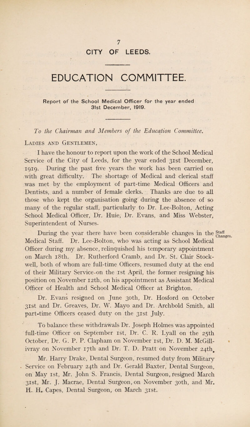 CITY OF LEEDS. EDUCATION COMMITTEE. Report of the School Medical Officer for the year ended 31st December, 1919. To the Chairman and Members of the Education Committee. Ladies and Gentlemen, I have the honour to report upon the work of the School Medical Service of the City of Leeds, for the year ended 31st December, 1919. During the past five years the work has been carried on with great difficulty. The shortage of Medical and clerical staff was met by the employment of part-time Medical Officers and Dentists, and a number of female clerks. Thanks are due to all those who kept the organisation going during the absence of so many of the regular staff, particularly to Dr. Lee-Bolton, Acting School Medical Officer, Dr. Huie, Dr. Evans, and Miss Webster, Superintendent of Nurses. During the year there have been considerable changes in the Medical Staff. Dr. Lee-Bolton, who was acting as School Medical Officer during my absence, relinquished his temporary appointment on March 18th. Dr. Rutherford Cramb, and Dr. St. Clair Stock- well, both of whom are full-time Officers, resumed duty at the end of their Military Service-on the 1st April, the former resigning his position on November 12th, on his appointment as Assistant Medical Officer of Health and School Medical Officer at Brighton. _ * Dr. Evans resigned on June 30th, Dr. Hosford on October 31st and Dr. Greaves, Dr. W. Mayo and Dr. Archbold Smith, all part-time Officers ceased duty on the 31st July. To balance these withdrawals Dr. Joseph Holmes was appointed full-time Officer on September 1st, Dr. C. R. Lyall on the 25th October, Dr. G. P. P. Clapham on November 1st, Dr. D. M. McGill- ivray on November 17th and Dr. T. D. Pratt on November 24th# Mr. Harry Drake, Dental Surgeon, resumed duty from Military . Service on February 24th and Dr. Gerald Baxter, Dental Surgeon, on May 1st, Mr. John S. Francis, Dental Surgeon, resigned March 31st, Mr. J. Macrae, Dental Surgeon, on November 30th, and Mr. H. H. Capes, Dental Surgeon, on March 31st. Staff Changes