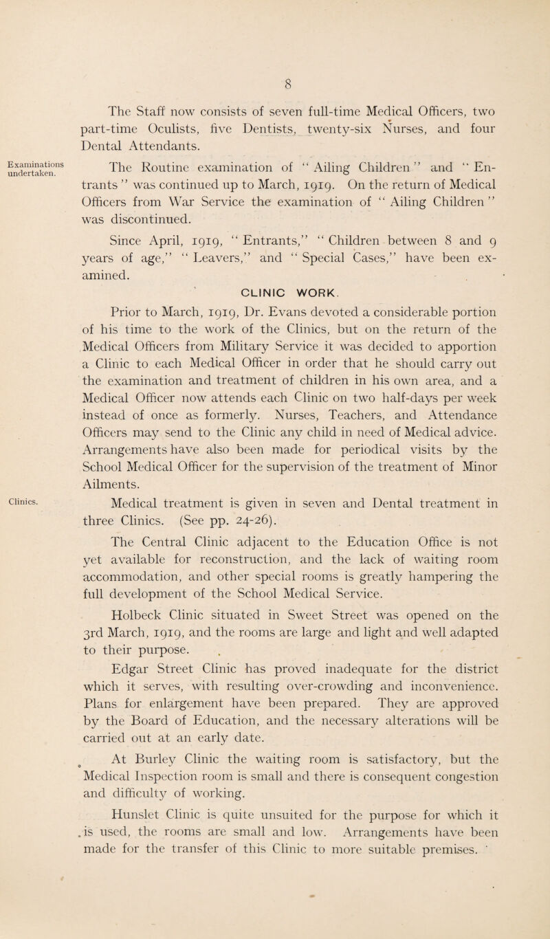Examinations undertaken. Clinics. The Staff now consists of seven full-time Medical Officers, two part-time Oculists, five Dentists, twenty-six Nurses, and four Dental Attendants. The Routine examination of ‘ ‘ Ailing Children ’ ’ and 1 ‘ En¬ trants ” was continued up to March, 1919. On the return of Medical Officers from War Service the examination of ‘'Ailing Children” was discontinued. Since April, 1919, “ Entrants,” “ Children between 8 and 9 years of age,” “ Leavers,” and “ Special Cases,” have been ex¬ amined. CLINIC WORK. Prior to March, 1919, Dr. Evans devoted a considerable portion of his time to the work of the Clinics, but on the return of the Medical Officers from Military Service it was decided to apportion a Clinic to each Medical Officer in order that he should carry out the examination and treatment of children in his own area, and a Medical Officer now attends each Clinic on two half-days per week instead of once as formerly. Nurses, Teachers, and Attendance Officers may send to the Clinic any child in need of Medical advice. Arrangements have also been made for periodical visits by the School Medical Officer for the supervision of the treatment of Minor Ailments. Medical treatment is given in seven and Dental treatment in three Clinics. (See pp. 24-26). The Central Clinic adjacent to the Education Office is not yet available for reconstruction, and the lack of waiting room accommodation, and other special rooms is greatly hampering the full development of the School Medical Service. Holbeck Clinic situated in Sweet Street was opened on the 3rd March, 1919, and the rooms are large and light and well adapted to their purpose. Edgar Street Clinic has proved inadequate for the district which it serves, with resulting over-crowding and inconvenience. Plans for enlargement have been prepared. They are approved by the Board of Education, and the necessary alterations will be carried out at an early date. At Burley Clinic the waiting room is satisfactory, but the Medical Inspection room is small and there is consequent congestion and difficulty of working. Hunslet Clinic is quite unsuited for the purpose for which it . is used, the rooms are small and low. Arrangements have been made for the transfer of this Clinic to more suitable premises. '