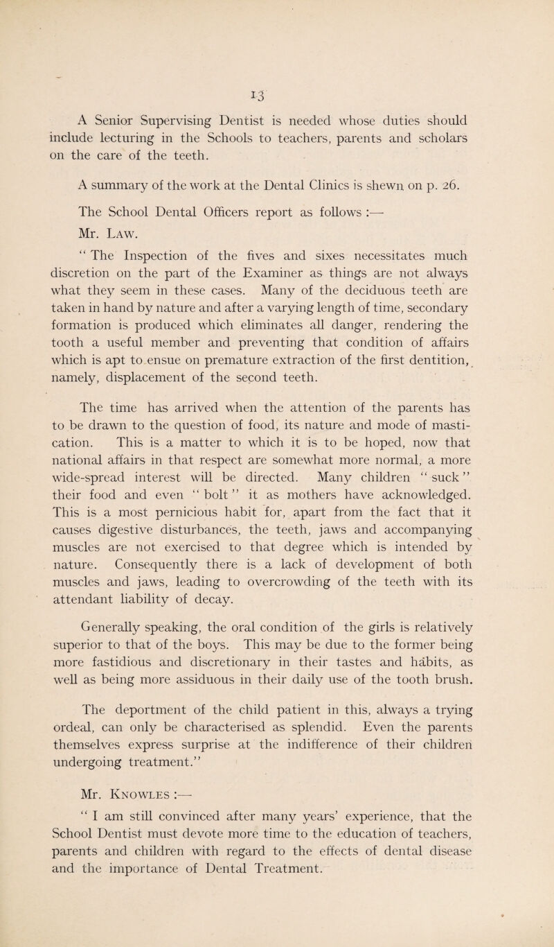 A Senior Supervising Dentist is needed whose duties should include lecturing in the Schools to teachers, parents and scholars on the care of the teeth. A summary of the work at the Dental Clinics is shewn on p. 26. The School Dental Officers report as follows :— Mr. Law. “ The Inspection of the fives and sixes necessitates much discretion on the part of the Examiner as things are not always what they seem in these cases. Many of the deciduous teeth are taken in hand by nature and after a varying length of time, secondary formation is produced which eliminates all danger, rendering the tooth a useful member and preventing that condition of affairs which is apt to ensue on premature extraction of the first dentition, namely, displacement of the second teeth. The time has arrived when the attention of the parents has to be drawn to the question of food, its nature and mode of masti¬ cation. This is a matter to which it is to be hoped, now that national affairs in that respect are somewhat more normal, a more wide-spread interest will be directed. Many children “suck” their food and even “bolt” it as mothers have acknowledged. This is a most pernicious habit for, apart from the fact that it causes digestive disturbances, the teeth, jaws and accompanying muscles are not exercised to that degree which is intended by nature. Consequently there is a lack of development of both muscles and jaws, leading to overcrowding of the teeth with its attendant liability of decay. Generally speaking, the oral condition of the girls is relatively superior to that of the boys. This may be due to the former being more fastidious and discretionary in their tastes and habits, as well as being more assiduous in their daily use of the tooth brush. The deportment of the child patient in this, always a trying ordeal, can only be characterised as splendid. Even the parents themselves express surprise at the indifference of their children undergoing treatment.” Mr. Knowles :—- “ I am still convinced after many years’ experience, that the School Dentist must devote more time to the education of teachers, parents and children with regard to the effects of dental disease and the importance of Dental Treatment.