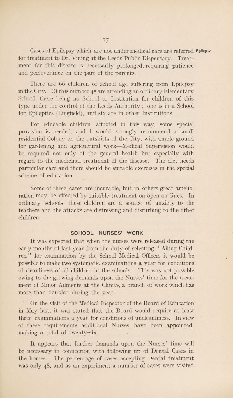Cases of Epilepsy which are not under medical care are referred Epilepsy, for treatment to Dr. Vining at the Leeds Public Dispensary. Treat¬ ment for this disease is necessarily prolonged, requiring patience and perseverance on the part of the parents. There are 66 children of school age suffering from Epilepsy in the City. Of this number 45 are attending an ordinary Elementary School, there being no School or Institution for children of this type under the control of the Leeds Authority ; one is in a School for Epileptics (Lingfield), and six are in other Institutions. For educable children afflicted in this way, some special provision is needed, and I would strongly recommend a small residential Colony on the outskirts of the City, with ample ground for gardening and agricultural work—Medical Supervision would be required not only of the general health but especially with regard to the medicinal treatment of the disease. The diet needs particular care and there should be suitable exercises in the special scheme of education. Some of these cases are incurable, but in others great amelio¬ ration may be effected by suitable treatment on open-air lines. In ordinary schools these children are a source of anxiety to the teachers and the attacks are distressing and disturbing to the other children. SCHOOL NURSES’ WORK. It was expected that when the nurses were released during the early months of last year from the duty of selecting “ Ailing Child¬ ren ’ ’ for examination by the School Medical Officers it would be possible to make two systematic examinations a year for conditions of cleanliness of all children in the schools. This was not possible owing to the growing demands upon the Nurses’ time for the treat¬ ment of Minor Ailments at the Clinics, a branch of work which has more than doubled during the year. On the visit of the Medical Inspector of the Board of Education in May last, it was stated that the Board would require at least three examinations a year for conditions of uncleanliness. In view of these requirements additional Nurses have been appointed, making a total of twenty-six. It appears that further demands upon the Nurses’ time will be necessary in connection with following up of Dental Cases in the homes. The percentage of cases accepting Dental treatment was only 48, and as an experiment a number of cases were visited