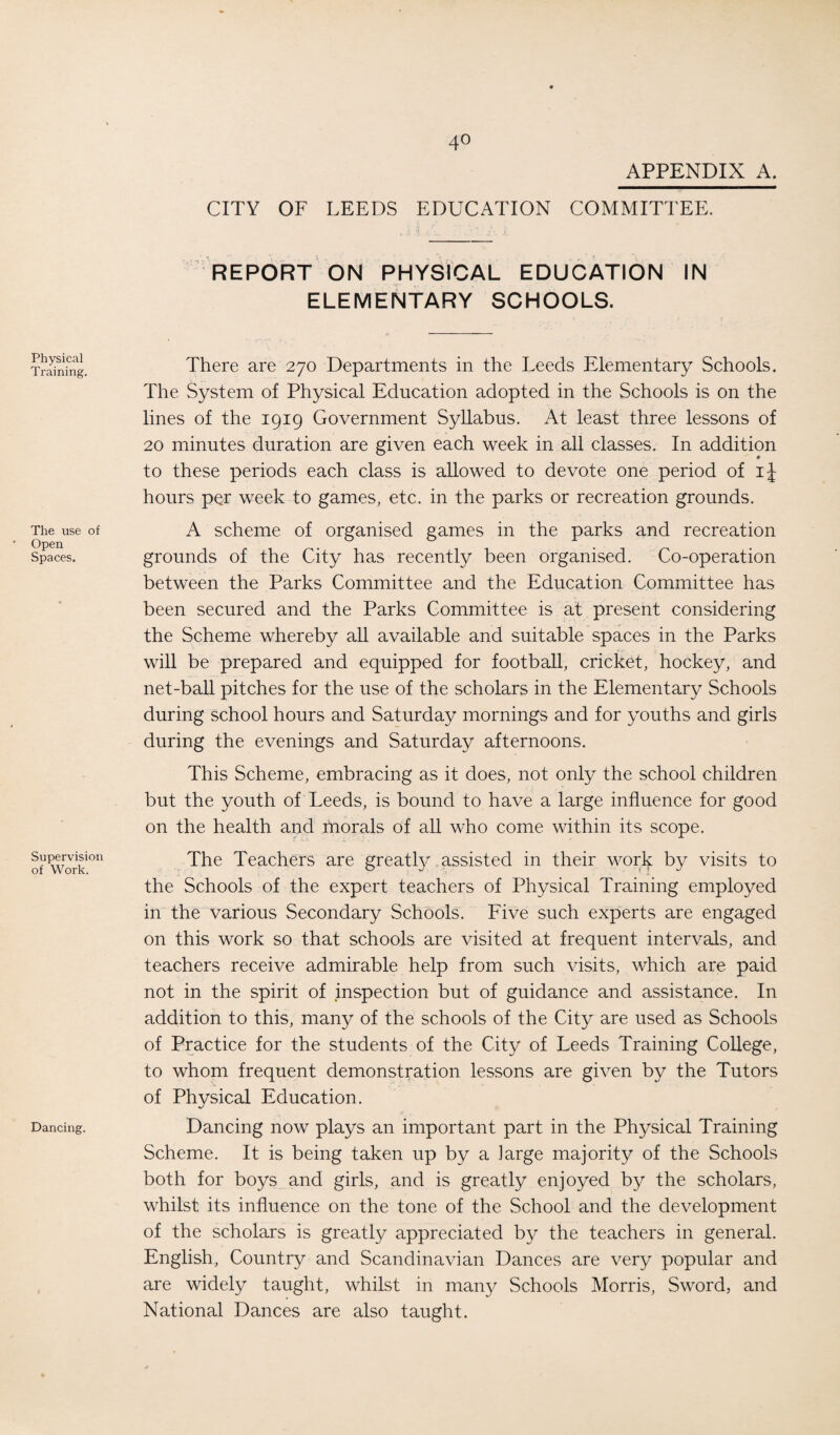 Physical Training. The use of Open Spaces. Supervision of Work. Dancing. 4° APPENDIX A. CITY OF LEEDS EDUCATION COMMITTEE. REPORT ON PHYSICAL EDUCATION IN ELEMENTARY SCHOOLS. There are 270 Departments in the Leeds Elementary Schools. The System of Physical Education adopted in the Schools is on the lines of the 1919 Government Syllabus. At least three lessons of 20 minutes duration are given each week in all classes. In addition to these periods each class is allowed to devote one period of ij hours per week to games, etc. in the parks or recreation grounds. A scheme of organised games in the parks and recreation grounds of the City has recently been organised. Co-operation between the Parks Committee and the Education Committee has been secured and the Parks Committee is at present considering the Scheme whereby all available and suitable spaces in the Parks will be prepared and equipped for football, cricket, hockey, and net-ball pitches for the use of the scholars in the Elementary Schools during school hours and Saturday mornings and for youths and girls during the evenings and Saturday afternoons. This Scheme, embracing as it does, not only the school children but the youth of Leeds, is bound to have a large influence for good on the health and morals of all who come within its scope. The Teachers are greatly assisted in their work by visits to the Schools of the expert teachers of Physical Training employed in the various Secondary Schools. Five such experts are engaged on this work so that schools are visited at frequent intervals, and teachers receive admirable help from such visits, which are paid not in the spirit of inspection but of guidance and assistance. In addition to this, many of the schools of the City are used as Schools of Practice for the students of the City of Leeds Training College, to whom frequent demonstration lessons are given by the Tutors of Physical Education. Dancing now plays an important part in the Physical Training Scheme. It is being taken up by a large majority of the Schools both for boys and girls, and is greatly enjoyed by the scholars, whilst its influence on the tone of the School and the development of the scholars is greatly appreciated by the teachers in general. English, Country and Scandinavian Dances are very popular and are widely taught, whilst in many Schools Morris, Sword, and National Dances are also taught.