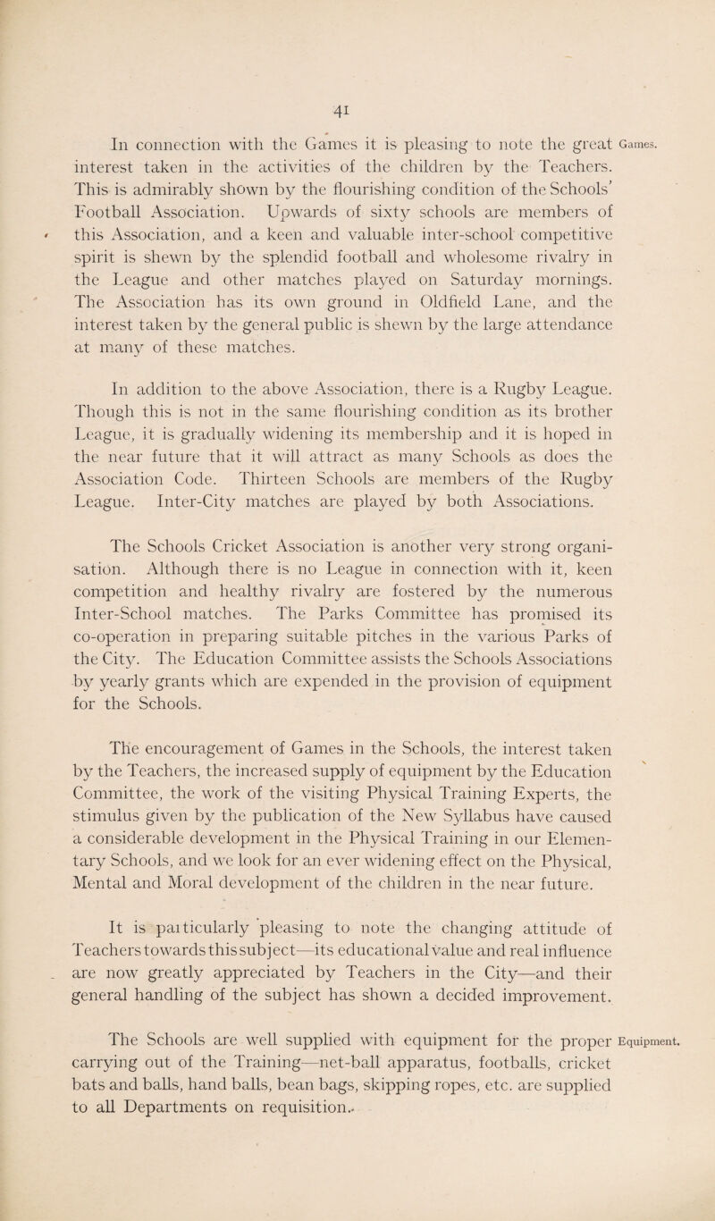 In connection with the Games it is pleasing to note the great Games, interest taken in the activities of the children by the Teachers. This is admirably shown by the flourishing condition of the Schools’ Football Association. Upwards of sixty schools are members of this Association, and a keen and valuable inter-school competitive spirit is shewn by the splendid football and wholesome rivalry in the League and other matches played on Saturday mornings. The Association has its own ground in Oldfield Lane, and the interest taken by the general public is shewn by the large attendance at many of these matches. In addition to the above Association, there is a Rugby League. Though this is not in the same flourishing condition as its brother League, it is gradually widening its membership and it is hoped in the near future that it will attract as many Schools as does the Association Code. Thirteen Schools are members of the Rugby League. Inter-City matches are played by both Associations. The Schools Cricket Association is another very strong organi¬ sation. Although there is no League in connection with it, keen competition and healthy rivalry are fostered by the numerous Inter-School matches. The Parks Committee has promised its co-operation in preparing suitable pitches in the various Parks of the City. The Education Committee assists the Schools Associations by yearly grants which are expended in the provision of equipment for the Schools. The encouragement of Games in the Schools, the interest taken by the Teachers, the increased supply of equipment by the Education Committee, the work of the visiting Physical Training Experts, the stimulus given by the publication of the New Syllabus have caused a considerable development in the Physical Training in our Elemen¬ tary Schools, and we look for an ever widening effect on the Physical, Mental and Moral development of the children in the near future. It is paiticularly pleasing to note the changing attitude of Teachers towards this subject—its educational value and real influence are now greatly appreciated by Teachers in the City—and their general handling of the subject has shown a decided improvement. The Schools are well supplied with equipment for the proper Equipment, carrying out of the Training—net-ball apparatus, footballs, cricket bats and balls, hand balls, bean bags, skipping ropes, etc. are supplied to all Departments on requisition.-