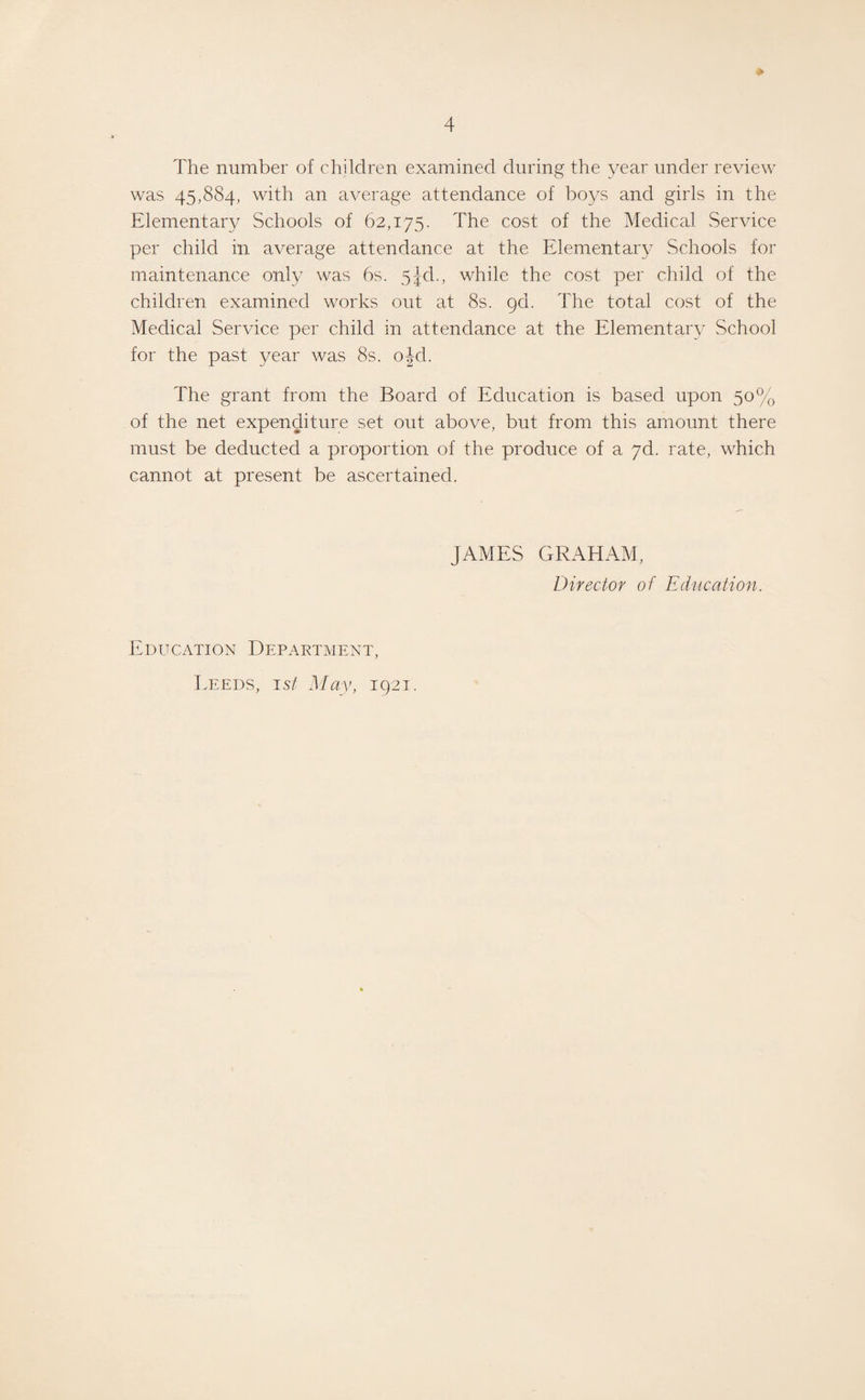 * The number of children examined during the year under review was 45,884, with an average attendance of boys and girls in the Elementary Schools of 62,175. The cost of the Medical Service per child in average attendance at the Elementary Schools for maintenance only was 6s. 51cl., while the cost per child of the children examined works out at 8s. gd. The total cost of the Medical Service per child in attendance at the Elementary School for the past year was 8s. ojd. The grant from the Board of Education is based upon 50% of the net expenditure set out above, but from this amount there must be deducted a proportion of the produce of a 7d. rate, which cannot at present be ascertained. JAMES GRAHAM, Director of Education. Education Department, Leeds, 1st May, 1921.