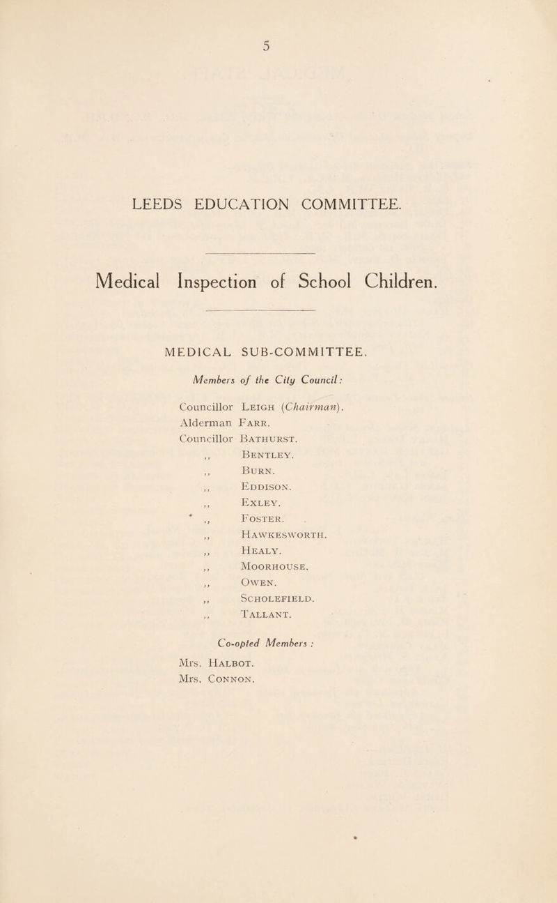 LEEDS EDUCATION COMMITTEE. Medical Inspection of School Children. MEDICAL SUB-COMMITTEE. Members of the City Council: Councillor Leigh (Chairman). Alderman Farr. Councillor Bathurst. ,, Bentley. ,, Burn. ,, Eddison. ,, Exley. * ,, Foster. „ Hawkesworth. ,, Healy. „ Moorhouse. „ Owen. „ Scholefield. „ Tallant. Co-opted Members : Ml*S. liALBOT. Mrs. Connon.