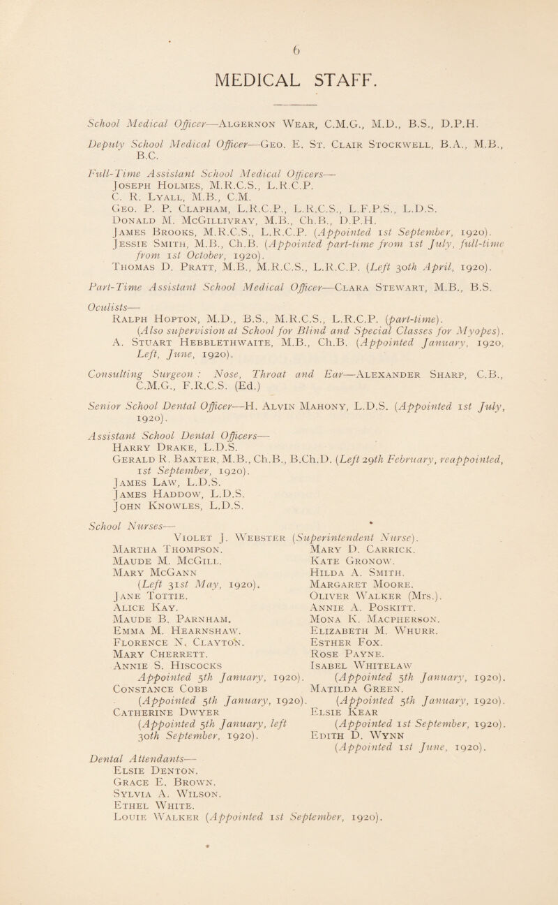 b MEDICAL STAFF. School Medical Officer—Algernon Wear, C.M.G., M.D., B.S., D.P.H. Deputy School Medical Officer—Geo. E. St. Clair Stockwell, B.A., M.B., B. C. Full-Time Assistant School Medical Officers— Joseph Holmes, M.R.C.S., L.R.C.P. C. R. Lyall, M.B., C.M. Geo. P. P. Clapham, L.R.C.P., L.R.C.S., L.F.P.S., L.D.S. Donald M. McGillivray, M.B., Ch.B., D.P.H. James Brooks, M.R.C.S., L.R.C.P. (Appointed ist September, 1920). Jessie Smith, M.B., Ch.B. (Appointed part-time from 1st July, full-time from 1st October, 1920). Thomas D. Pratt, M.B., M.R.C.S., L.R.C.P. (Left 30th April, 1920). Part-Time Assistant School Medical Officer—Clara Stewart, M.B., B.S. Oculists— Ralph Hopton, M.D., B.S., M.R.C.S., L.R.C.P. (part-time). (Also supervision at School for Blind and Special Classes for Myopes). A. Stuart Hebblethwaite, M.B., Ch.B. (Appointed January, 1920, Left, June, 1920). Consulting Surgeon : Nose, Throat and Ear—Alexander Sharp, C.B., C. M.G., F.R.C.S. (Ed.) Senior School Dental Officer—H. Alvin Mahony, L.D.S. (Appointed 1st July, 1920). Assistant School Dental Officers— Harry Drake, L.D.S. Gerald R. Baxter, M.B., Ch.B., B.Ch.D. (Left 29th February, reappointed, 1st September, 1920). James Law, L.D.S. James Haddow, L.D.S. John Knowles, L.D.S. School Nurses— Violet j Martha Thompson. Maude M. McGill. Mary McGann (Left 31 st May, 1920). Jane Tottie. Alice Kay. Maude B. Parnham. Emma M. Hearnspiaw. Florence N* Clayto*n. Mary Cherrett. Annie S. Hiscocks Appointed ffih January, 1920). Constance Cobb (Appointed ffih January, 1920). Webster (Superintendent Nurse). Mary D. Carrick. Kate Gronow. Hilda A. Smith. Margaret Moore. Oliver Walker (Mrs.). Annie A. Poskitt. Mona K. Macpiierson. Elizabeth M. Whurr. Esther Fox. Rose Payne. Isabel Whitelaw (Appointed 5th January, 1920). Matilda Green. (Appointed 5th January, 1920). Catherine Dwyer (Appointed $th January, left 30th September, 1920). Dental A ttendants— Elsie Denton. Elsie Kear (Appointed 1st September, 1920), Edith D. Wynn (Appointed 1st June, 1920). Grace E. Brown. Sylvia A. Wilson. Ethel White. Louie Walker (Appointed 1st September, 1920).