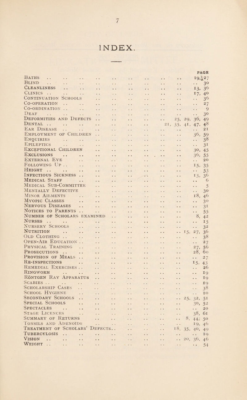 INDEX. Baths Blind Cleanliness Clinics Continuation Schools Co-operation Co-ordination Deaf Deformities and Defects . . Dental Ear Disease Employment of Children . . Enquiries Epileptics Exceptional Children Exclusions External Eye Following Up Height Infectious Sickness Medical Staff Medical Sub-Committee Mentally Defective Minor Ailments Myopic Classes Nervous Diseases Notices to Parents Number of Scholars examined Nurses Nursery Schools Nutrition Old Clothing Open-Air Education Physical Training Prosecutions Provision of Meals Re-inspections Remedial Exercises Ringworm Rontgen Ray Apparatus Scabies Scholarship Cases School Hygiene Secondary Schools Special Schools Spectacles Stage Licences Summary of Returns Tonsils and Adenoids Treatment of Scholars’ Defects Tuberculosis Vision Weight 21 25, 35. 35, page 19,127 .. 30 13, 17, 29, 36, 4L 47, 36, 30, 36, 15, 13, 18, 8. 15, 27, 27, 28, • • 15, 25, 32, 3°, 3*8, 44; 19, 4°, 20, 36, 36 40 36 27 9 30 49 48 21 59 38 31 45 55 20 35 53 36 6 5 30 46 3° 31 55 42 15 32 36 38 27 56 60 27 43 26 19 19 19 38 10 51 52 20 61 50 46 49 19 46 54