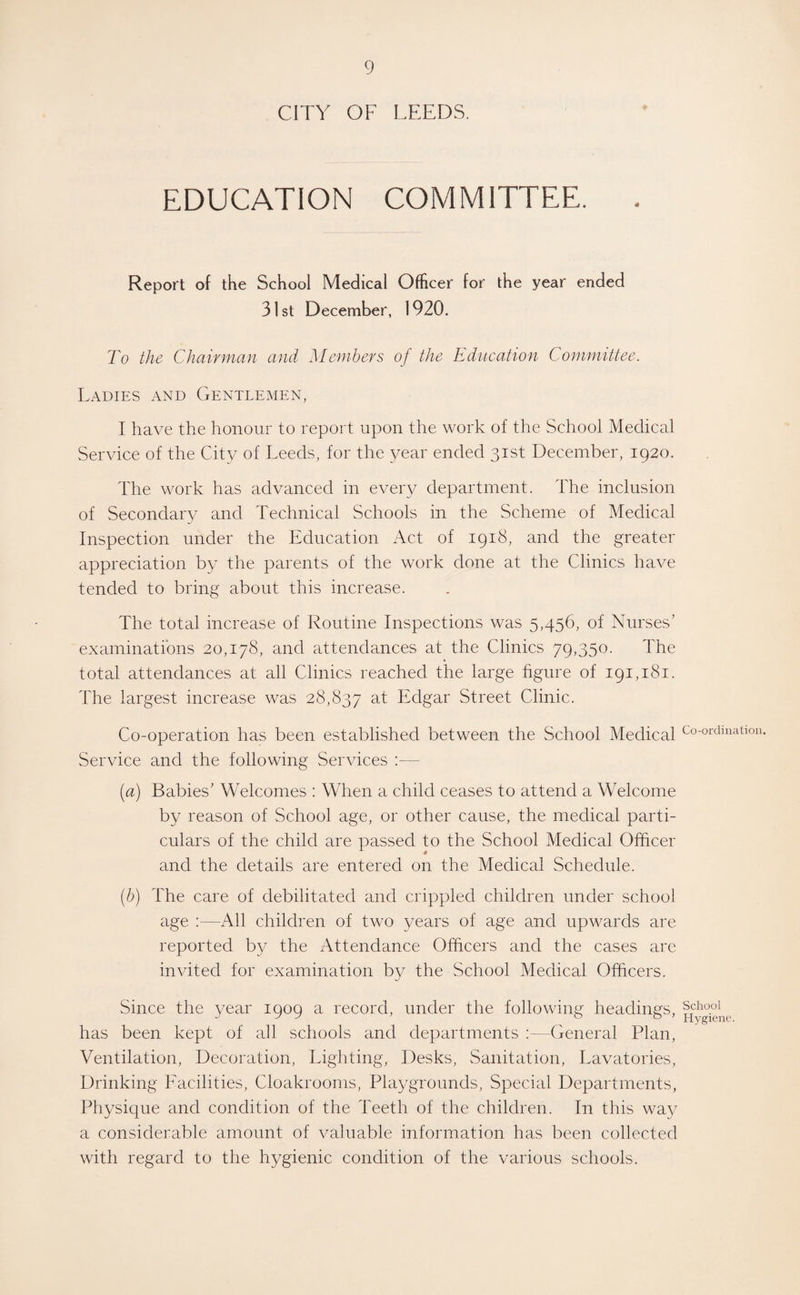 CITY OF LEEDS. EDUCATION COMMITTEE. Report of the School Medical Officer for the year ended 31 st December, 1920. To the Chairman and Members of the Education Committee. Ladies and Gentlemen, I have the honour to report upon the work of the School Medical Service of the City of Leeds, for the year ended 31st December, 1920. The work has advanced in every department. The inclusion of Secondary and Technical Schools in the Scheme of Medical Inspection under the Education Act of 1918, and the greater appreciation by the parents of the work clone at the Clinics have tended to bring about this increase. The total increase of Routine Inspections was 5,456, of Nurses’ examinations 20,178, and attendances at the Clinics 79,350. The total attendances at all Clinics reached the large figure of 191,181. The largest increase was 28,837 at Edgar Street Clinic. Co-operation has been established between the School Medical Service and the following Services — [a) Babies’ Welcomes : When a child ceases to attend a Welcome by reason of School age, or other cause, the medical parti¬ culars of the child are passed to the School Medical Officer and the details are entered on the Medical Schedule. (■b) The care of debilitated and crippled children under school age :—All children of two years of age and upwards are reported by the Attendance Officers and the cases are invited for examination by the School Medical Officers. Since the year 1909 a record, under the following headings, has been kept of all schools and departments :—General Plan, Ventilation, Decoration, Lighting, Desks, Sanitation, Lavatories, Drinking Facilities, Cloakrooms, Playgrounds, Special Departments, Physique and condition of the Teeth of the children. In this way a considerable amount of valuable information has been collected with regard to the hygienic condition of the various schools. Co-ordination. School Hygiene.