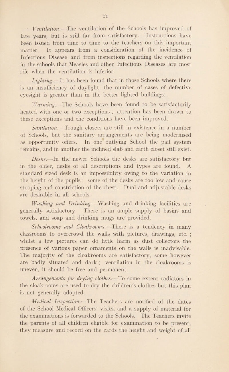 Ventilation.—The ventilation of the Schools has improved of late years, but is still far from satisfactory. Instructions have been issued from time to time to the teachers on this important matter. It appears from a consideration of the incidence of Infectious Disease and from inspections regarding the ventilation in the schools that Measles and other Infectious Diseases are most rife when the ventilation is inferior. Lighting— It has been found that in those Schools where there is an insufficiency of daylight, the number of cases of defective eyesight is greater than in the better lighted buildings. Warming.—The Schools have been found to be satisfactorily heated with one or two exceptions ; attention has been drawn to these exceptions and the conditions have been improved. Sanitation.—Trough closets are still in existence in a number of Schools, but the sanitary arrangements are being modernised as opportunity offers. In one outlying School the pail system remains, and in another the inclined slab and earth closet still exist. Desks.—In the newer Schools the desks are satisfactory but in the older, desks of all descriptions and types are found. A standard sized desk is an impossibility owing to the variation in the height of the pupils ; some of the desks are too low and cause stooping and constriction of the chest. Dual and adjustable desks are desirable in all schools. Washing and Drinking.—Washing and drinking facilities are generally satisfactory. There is an ample supply of basins and towels, and soap and drinking mugs are provided. Schoolrooms and Cloakrooms.—There is a tendency in many classrooms to overcrowd the walls with pictures, drawings, etc. ; whilst a few pictures can do little harm as dust collectors the presence of various paper ornaments on the walls is inadvisable. The majority of the cloakrooms are satisfactory, some however are badly situated and dark ; ventilation in the cloakrooms is uneven, it should be free and permanent. Arrangements for drying clothes.—To some extent radiators in the cloakrooms are used to dry the children's clothes but this plan is not generally adopted. Medical Inspection.— The Teachers are notified of the dates of the School Medical Officers’ visits, and a supply of material for the examinations is forwarded to the Schools. The Teachers invite the parents of all children eligible for examination to be present, they measure and record on the cards the height and weight of all