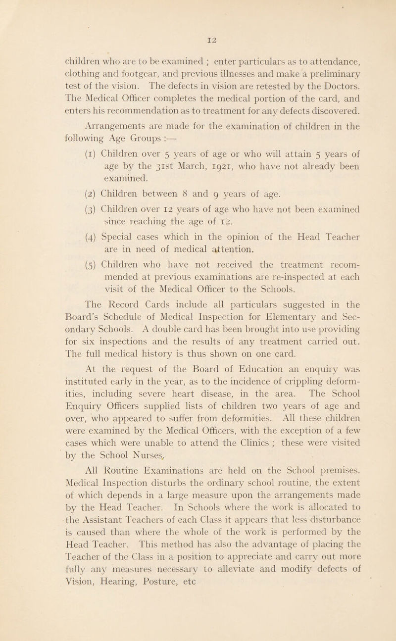 children who are to be examined ; enter particulars as to attendance, clothing and footgear, and previous illnesses and make a preliminary test of the vision. The defects in vision are retested by the Doctors. The Medical Officer completes the medical portion of the card, and enters his recommendation as to treatment for any defects discovered. Arrangements are made for the examination of children in the following Age Groups (1) Children over 5 years of age or who will attain 5 years of age by the 31st March, 1921, who have not already been examined. (2) Children between 8 and 9 years of age. (3) Children over 12 years of age who have not been examined since reaching the age of 12. (4) Special cases which in the opinion of the Head Teacher are in need of medical attention. (5) Children who have not received the treatment recom¬ mended at previous examinations are re-inspected at each visit of the Medical Officer to the Schools. The Record Cards include all particulars suggested in the Board’s Schedule of Medical Inspection for Elementary and Sec¬ ondary Schools. A double card has been brought into use providing for six inspections and the results of an}^ treatment carried out. The full medical history is thus shown on one card. At the request of the Board of Education an enquiry was instituted early in the year, as to the incidence of crippling deform¬ ities, including severe heart disease, in the area. The School Enquiry Officers supplied lists of children two years of age and over, who appeared to suffer from deformities. All these children were examined by the Medical Officers, with the exception of a few cases which were unable to attend the Clinics ; these were visited by the School Nurses.. All Routine Examinations are held on the School premises. Medical Inspection disturbs the ordinary school routine, the extent of which depends in a large measure upon the arrangements made by the Head Teacher. In Schools where the work is allocated to the Assistant Teachers of each Class it appears that less disturbance is caused than where the whole of the work is performed by the Head Teacher. This method has also the advantage of placing the Teacher of the Class in a position to appreciate and carry out more fully any measures necessary to alleviate and modify defects of Vision, Hearing, Posture, etc