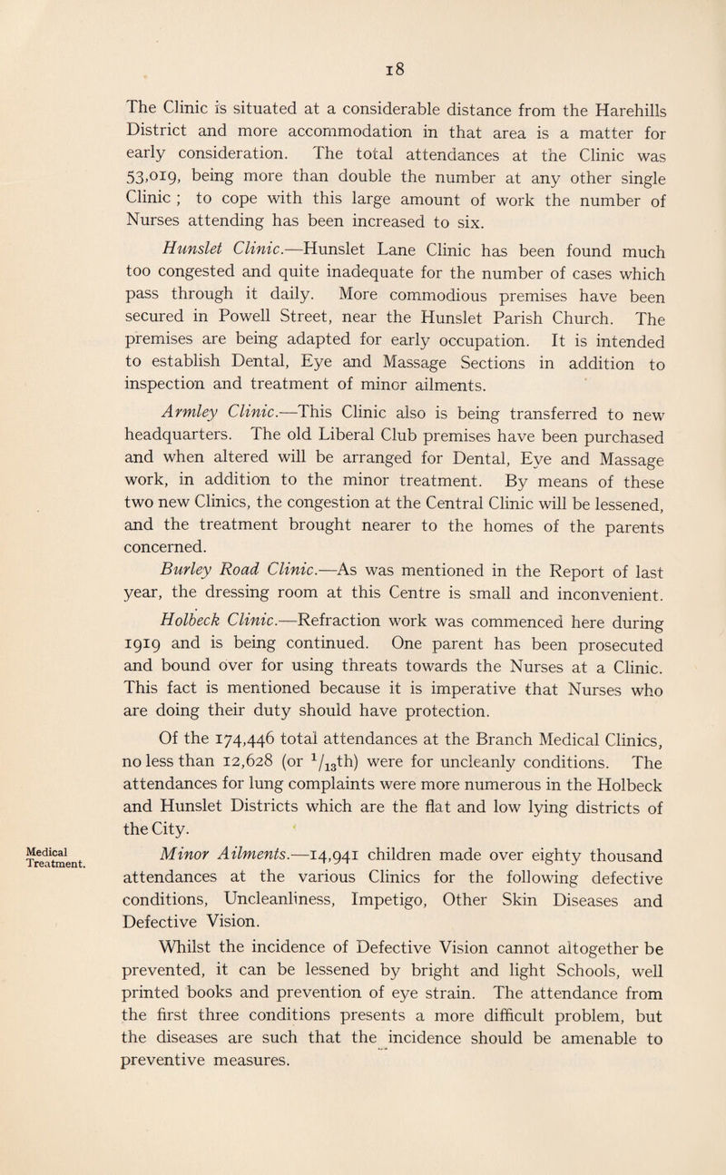 Medical Treatment. The Clinic is situated at a considerable distance from the Harehills District and more accommodation in that area is a matter for early consideration. The total attendances at the Clinic was 53>°i9> being more than double the number at any other single Clinic ; to cope with this large amount of work the number of Nurses attending has been increased to six. Hunslet Clinic.—Hunslet Lane Clinic has been found much too congested and quite inadequate for the number of cases which pass through it daily. More commodious premises have been secured in Powell Street, near the Hunslet Parish Church. The premises are being adapted for early occupation. It is intended to establish Dental, Eye and Massage Sections in addition to inspection and treatment of minor ailments. Armley Clinic.—This Clinic also is being transferred to new headquarters. The old Liberal Club premises have been purchased and when altered will be arranged for Dental, Eye and Massage work, in addition to the minor treatment. By means of these two new Clinics, the congestion at the Central Clinic will be lessened, and the treatment brought nearer to the homes of the parents concerned. Burley Road Clinic.—As was mentioned in the Report of last year, the dressing room at this Centre is small and inconvenient. Holbeck Clinic.—Refraction work was commenced here during 1919 and is being continued. One parent has been prosecuted and bound over for using threats towards the Nurses at a Clinic. This fact is mentioned because it is imperative that Nurses who are doing their duty should have protection. Of the 174,446 total attendances at the Branch Medical Clinics, no less than 12,628 (or 1/13th) were for uncleanly conditions. The attendances for lung complaints were more numerous in the Holbeck and Hunslet Districts which are the flat and low lying districts of the City. Minor Ailments.—14,941 children made over eighty thousand attendances at the various Clinics for the following defective conditions, Uncleanliness, Impetigo, Other Skin Diseases and Defective Vision. Whilst the incidence of Defective Vision cannot altogether be prevented, it can be lessened by bright and light Schools, well printed books and prevention of eye strain. The attendance from the first three conditions presents a more difflcult problem, but the diseases are such that the incidence should be amenable to preventive measures.