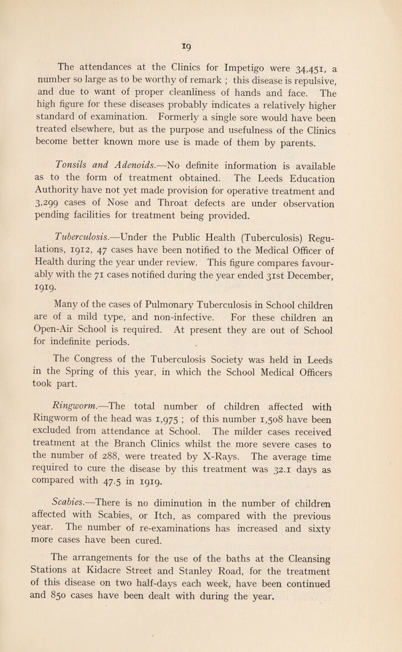 *9 The attendances at the Clinics for Impetigo were 34,451, a number so large as to be worthy of remark ; this disease is repulsive, and due to want of proper cleanliness of hands and face. The high figure for these diseases probably indicates a relatively higher standard of examination. Formerly a single sore would have been treated elsewhere, but as the purpose and usefulness of the Clinics become better known more use is made of them by parents. Tonsils and Adenoids.—No definite information is available as to the form of treatment obtained. The Leeds Education Authority have not yet made provision for operative treatment and 3,299 cases of Nose and Throat defects are under observation pending facilities for treatment being provided. Tuberculosis.—Under the Public Health (Tuberculosis) Regu¬ lations, 1912, 47 cases have been notified to the Medical Officer of Health during the year under review. This figure compares favour¬ ably with the 71 cases notified during the year ended 31st December, 1919. Many of the cases of Pulmonary Tuberculosis in School children are of a mild type, and non-infective. For these children an Open-Air School is required. At present they are out of School for indefinite periods. The Congress of the Tuberculosis Society was held in Leeds in the Spring of this year, in which the School Medical Officers took part. Ringworm.—The total number of children affected with Ringworm of the head was 1,975 ; of this number 1,508 have been excluded from attendance at School. The milder cases received treatment at the Branch Clinics whilst the more severe cases to the number of 288, were treated by X-Rays. The average time required to cure the disease by this treatment was 32.1 days as compared with 47.5 in 1919. Scabies.—There is no diminution in the number of children affected with Scabies, or Itch, as compared with the previous year. The number of re-examinations has increased and sixty more cases have been cured. The arrangements for the use of the baths at the Cleansing Stations at Kidacre Street and Stanley Road, for the treatment of this disease on two half-days each week, have been continued and 850 cases have been dealt with during the year.
