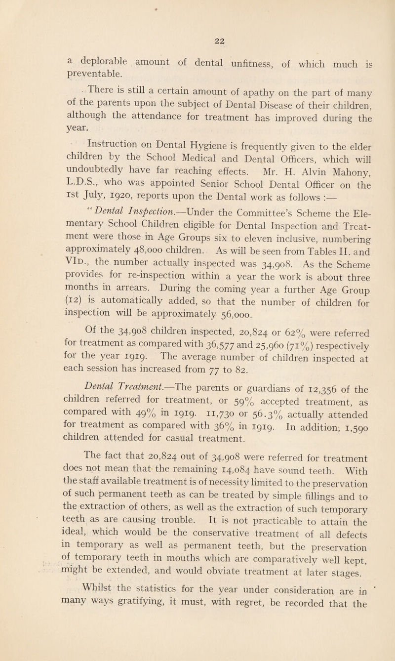 + 22 a deplorable amount of dental unfitness, of which much is preventable. . There is still a certain amount of apathy on the part of many of the parents upon the subject of Dental Disease of their children, although the attendance for treatment has improved during the year. Instruction on Dental Hygiene is frequently given to the elder children by the School Medical and Dental Officers, which will undoubtedly have far reaching effects. Mr. H. Alvin Mahony, L.D.S., who was appointed Senior School Dental Officer on the ist July, 1920, reports upon the Dental work as follows :— Dental Inspection.—Under the Committee’s Scheme the Ele¬ mentary School Children eligible for Dental Inspection and Treat¬ ment were those in Age Groups six to eleven inclusive, numbering appioximately 48,000 children. As will be seen from Tables II. and VId., the numbei actually inspected was 3T90^- As the Scheme provides for re-inspection within a year the work is about three months in arrears. During the coming year a further Age Group (12) is automatically added, so that the number of children for inspection will be approximately 56,000. Of the 34,908 children inspected, 20,824 or 62% were referred for treatment as compared with 36,577 and 25,960 (71%) respectively for the year 1919. The average number of children inspected at each session has increased from 77 to 82. Dental Treatment.—-The parents or guardians of 12,356 of the children referred for treatment, or 59% accepted treatment, as compared with 49% in 1919. 11,730 or 56.3% actually attended foi treatment as compared with 36% in 1919. In addition, 1,590 children attended for casual treatment. The fact that 20,824 out of 34’9°^ were referred for treatment does not mean that the remaining 14,084 have sound teeth. With the staff available treatment is of necessity limited to the preservation of such permanent teeth as can be treated by simple fillings and to the extraction of others, as well as the extraction of such temporary teeth as are causing trouble. It is not practicable to attain the ideal, which would be the conservative treatment of all defects in temporary as well as permanent teeth, but the preservation of temporary teeth in mouths which are comparatively well kept, might be extended, and would obviate treatment at later stages. Whilst the statistics foi the year under consideration are in many ways gratifying, it must, with regret, be recorded that the
