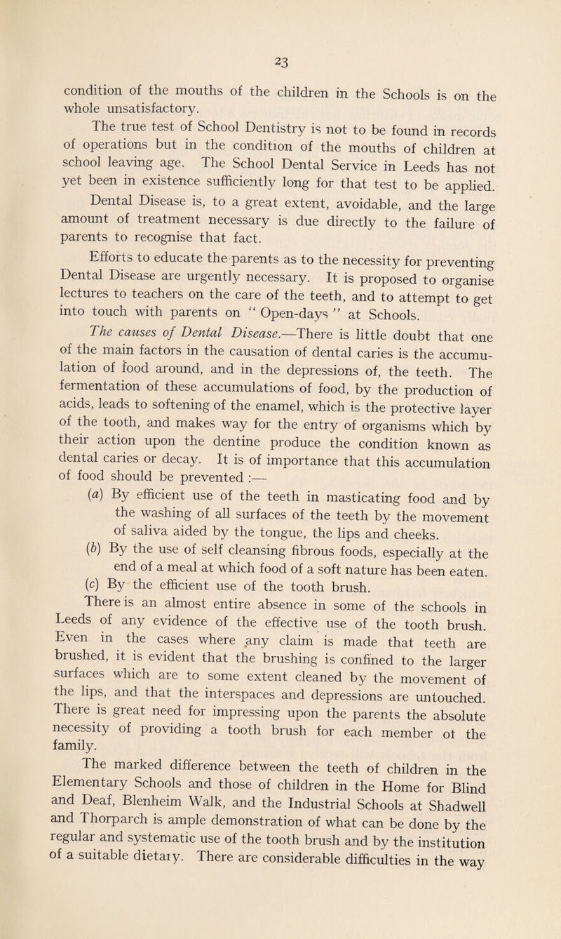 condition of the mouths of the children in the Schools is on the whole unsatisfactory. The tme test of School Dentistry is not to be found in records of operations but in the condition of the mouths of children at school leaving age. The School Dental Service in Leeds has not yet been in existence sufficiently long for that test to be applied Dental Disease is, to a great extent, avoidable, and the large amount of treatment necessary is due directly to the failure of parents to recognise that fact. Efforts to educate the parents as to the necessity for preventing Dental Disease are urgently necessary. It is proposed to organise lectures to teachers on the care of the teeth, and to attempt to get into touch with parents on  Open-days ” at Schools. The causes of Dental Disease.— There is little doubt that one of the main factors in the causation of dental caries is the accumu¬ lation of food around, and in the depressions of, the teeth. The fermentation of these accumulations of food, by the production of acids, leads to softening of the enamel, which is the protective layer of the tooth, and makes way for the entry of organisms which by their action upon the dentine produce the condition known as dental caries or decay. It is of importance that this accumulation of food should be prevented :— (a) By efficient use of the teeth in masticating food and by the washing of all surfaces of the teeth by the movement of saliva aided by the tongue, the lips and cheeks. (b) By the use of self cleansing fibrous foods, especially at the end of a meal at which food of a soft nature has been eaten. (c) By the efficient use of the tooth brush. There is an almost entire absence in some of the schools in Leeds of any evidence of the effective use of the tooth brush. Even in the cases where any claim is made that teeth are brushed, it is evident that the brushing is confined to the larger -surfaces which are to some extent cleaned by the movement of the lips, and that the interspaces and depressions are untouched. There is great need for impressing upon the parents the absolute necessity of providing a tooth brush for each member of the f amity. The marked difference between the teeth of children in the Elementary Schools and those of children in the Home for Blind and Deaf, Blenheim Walk, and the Industrial Schools at Shadwell and Thorparch is ample demonstration of what can be done by the regular and systematic use of the tooth brush and by the institution of a suitable dietary. There are considerable difficulties in the way