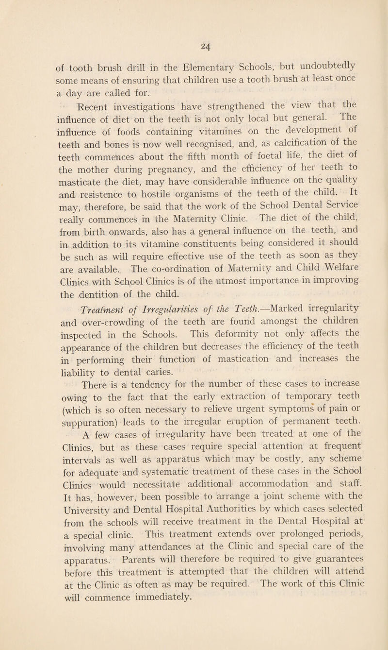 of tooth brush drill in the Elementary Schools, but undoubtedly some means of ensuring that children use a tooth brush at least once a day are called for. Recent investigations have strengthened the view that the influence of diet on the teeth is not only local but general. The influence of foods containing vitamines on the development of teeth and bones is now well recognised, and, as calcification of the teeth commences about the fifth month of foetal life, the diet of the mother during pregnancy, and the efficiency of her teeth to masticate the diet, may have considerable influence on the quality and resistence to hostile organisms of the teeth of the child. It may, therefore, be said that the work of the School Dental Service really commences in the Maternity Clinic. The diet of the child, from birth onwards, also has a general influence on the teeth, and in addition to its vitamine constituents being considered it should be such as will require effective use of the teeth as soon as they are available. The co-ordination of Maternity and Child Welfare Clinics with School Clinics is of the utmost importance in improving the dentition of the child. Treatment of Irregularities of the Teeth.—Marked irregularity and over-crowding of the teeth are found amongst the children inspected in the Schools. This deformity not only affects the appearance of the children but decreases the efficiency of the teeth in performing their function of mastication and increases the liability to dental caries. There is a tendency for the number of these cases to increase owing to the fact that the early extraction of temporary teeth (which is so often necessary to relieve urgent symptoms of pain or suppuration) leads to the irregular eruption of permanent teeth. A few cases of irregularity have been treated at one of the Clinics, but as these cases require special attention at frequent intervals as well as apparatus which may be costly, any scheme for adequate and systematic treatment of these cases in the School Clinics would necessitate additional accommodation and staff. It has, however, been possible to arrange a joint scheme with the University and Dental Hospital Authorities by which cases selected from the schools will receive treatment in the Dental Hospital at a special clinic. This treatment extends over prolonged periods, involving many attendances at the Clinic and special care of the apparatus. Parents will therefore be required to give guarantees before this treatment is attempted that the children will attend at the Clinic as often as may be required. The work of this Clinic will commence immediately.