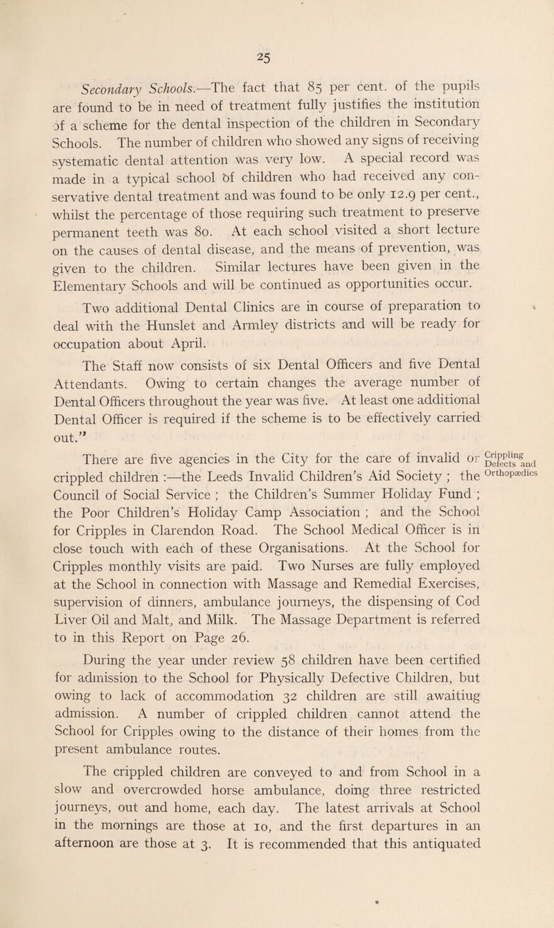 Secondary Schools.— The fact that 85 per cent, of the pupils are found to be in need of treatment fully justifies the institution of a scheme for the dental inspection of the children in Secondary Schools. The number of children who showed any signs of receiving systematic dental attention was very low. A special recoid was made in a typical school bf children who had received any con¬ servative dental treatment and was found to be only 12.9 p^i cent., whilst the percentage of those requiring such treatment to preserve permanent teeth was 80. At each school visited a short lectuie on the causes of dental disease, and the means of prevention, was given to the children. Similar lectures have been given in the Elementary Schools and will be continued as opportunities occur. Two additional Dental Clinics are in course of preparation to deal with the Hunslet and Arrnley districts and will be ready for occupation about April. The Staff now consists of six Dental Officers and five Dental Attendants. Owing to certain changes the average number of Dental Officers throughout the year was five. At least one additional Dental Officer is required if the scheme is to be effectively carried out.” There are five agencies in the City for the care of invalid or geTe^Ind crippled children :—the Leeds Invalid Children’s Aid Society ; the 0rthopa9dlcs Council of Social Service ; the Children’s Summer Holiday Fund ; the Poor Children’s Holiday Camp Association ; and the School for Cripples in Clarendon Road. The School Medical Officer is in close touch with each of these Organisations. At the School for Cripples monthly visits are paid. Two Nurses are fully employed at the School in connection with Massage and Remedial Exercises, supervision of dinners, ambulance journeys, the dispensing of Cod Liver Oil and Malt, and Milk. The Massage Department is referred to in this Report on Page 26. During the year under review 58 children have been certified for admission to the School for Physically Defective Children, but owing to lack of accommodation 32 children are still awaitiug admission. A number of crippled children cannot attend the School for Cripples owing to the distance of their homes from the present ambulance routes. The crippled children are conveyed to and from School in a slow and overcrowded horse ambulance, doing three restricted journeys, out and home, each day. The latest arrivals at School in the mornings are those at 10, and the first departures in an afternoon are those at 3. It is recommended that this antiquated