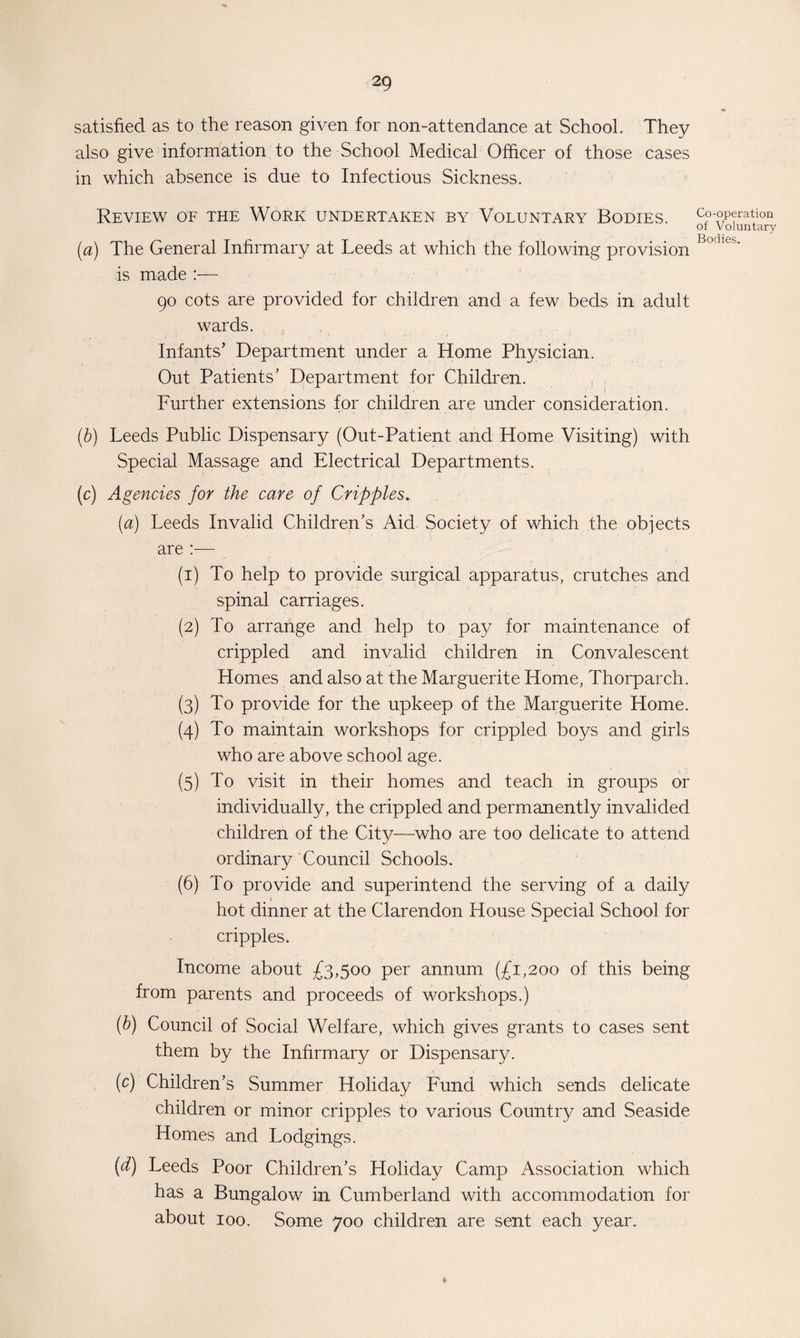 satisfied as to the reason given for non-attendance at School. They also give information to the School Medical Officer of those cases in which absence is due to Infectious Sickness. Review of the Work undertaken by Voluntary Bodies. {a) The General Infirmary at Leeds at which the following provision is made :— 90 cots are provided for children and a few beds in adult wards. Infants’ Department under a Home Physician. Out Patients’ Department for Children. Further extensions for children are under consideration. (b) Leeds Public Dispensary (Out-Patient and Home Visiting) with Special Massage and Electrical Departments. (c) Agencies for the care of Cripples. (a) Leeds Invalid Children’s Aid Society of which the objects are :— (1) To help to provide surgical apparatus, crutches and spinal carriages. (2) To arrange and help to pay for maintenance of crippled and invalid children in Convalescent Homes and also at the Marguerite Home, Thorparch. (3) To provide for the upkeep of the Marguerite Home. (4) To maintain workshops for crippled boys and girls who are above school age. (5) To visit in their homes and teach in groups or individually, the crippled and permanently invalided children of the City—who are too delicate to attend ordinary Council Schools. (6) To provide and superintend the serving of a daily < hot dinner at the Clarendon House Special School for cripples. Income about £3,5°° Per annum (£1,200 of this being from parents and proceeds of workshops.) (b) Council of Social Welfare, which gives grants to cases sent them by the Infirmary or Dispensary. (c) Children’s Summer Holiday Fund which sends delicate children or minor cripples to various Country and Seaside Homes and Lodgings. (d) Leeds Poor Children’s Holiday Camp Association which has a Bungalow in Cumberland with accommodation for about 100. Some 700 children are sent each year. Co-operation of Voluntary Bodies.