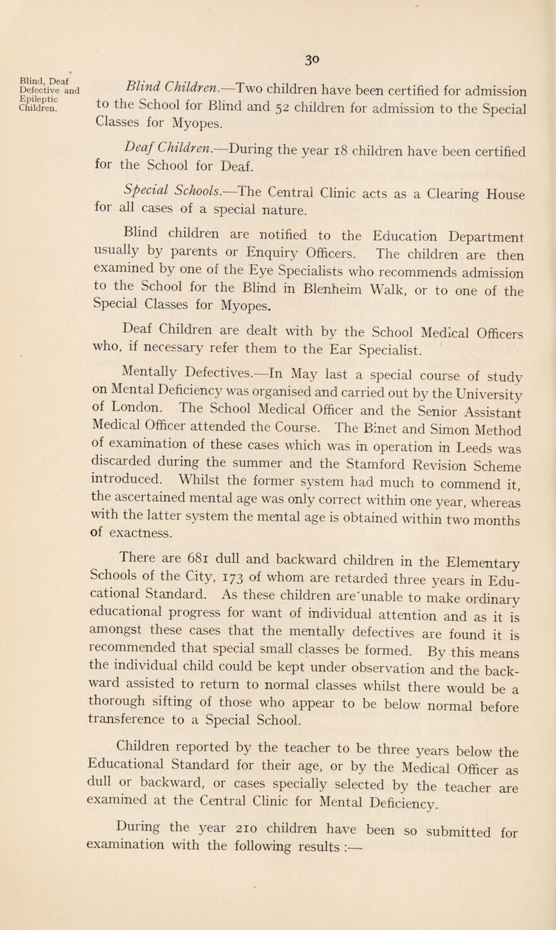 Blind, Deaf Defective and Epileptic Children. Blind Children. Two children have been certified for admission to the School for Blind and 52 children for admission to the Special Classes for Myopes. Deaf Children.—During the year 18 children have been certified for the School for Deaf. Special Schools.— The Central Clinic acts as a Clearing House for all cases of a special nature. Blind children are notified to the Education Department usually by parents or Enquiry Officers. The children are then examined by one of the Eye Specialists who recommends admission to the School for the Blind in Blenheim Walk, or to one of the Special Classes for Myopes. Deaf Children are dealt with by the School Medical Officers who, if necessary refer them to the Ear Specialist. Mentally Defectives.—In May last a special course of study on Mental Deficiency was organised and carried out by the University of London. The School Medical Officer and the Senior Assistant Medical Officer attended the Course. The Binet and Simon Method of examination of these cases which was in operation in Leeds was discarded during the summer and the Stamford Revision Scheme introduced. Whilst the former system had much to commend it, the asceitained mental age was only correct within one year, whereas with the latter system the mental age is obtained within two months of exactness. There are 681 dull and backward children in the Elementary Schools of the City, 173 of whom are retarded three years in Edu¬ cational Standard. As these children are'unable to make ordinary educational progress for want of individual attention and as it is amongst these cases that the mentally defectives are found it is recommended that special small classes be formed. By this means the individual child could be kept under observation and the back¬ ward assisted to return to normal classes whilst there would be a thorough sifting of those who appear to be below normal before transference to a Special School. Children reported by the teacher to be three years below the Educational Standard for their age, or by the Medical Officer as dull or backward, or cases specially selected by the teacher are examined at the Central Clinic for Mental Deficiency. During the year 210 children have been so submitted for examination with the following results :—