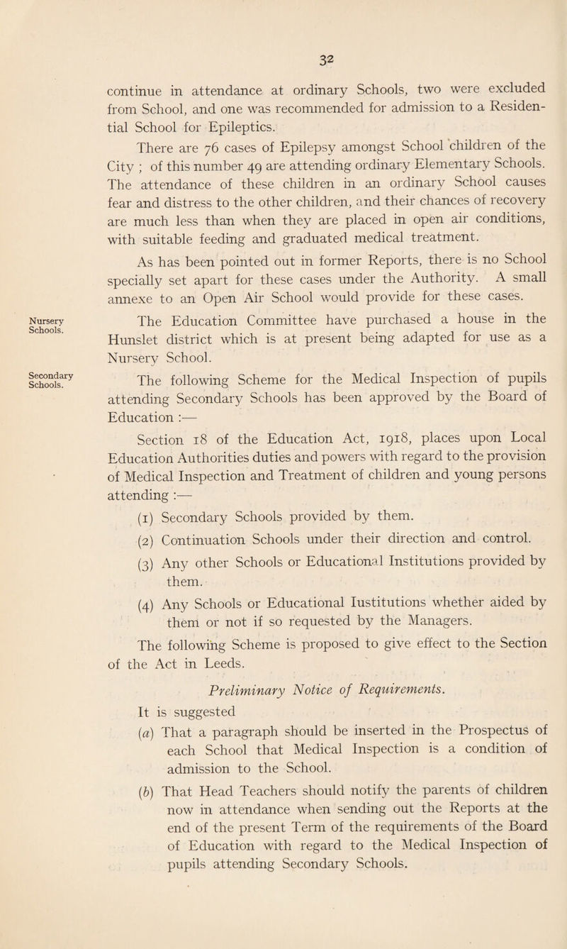 Nursery Schools. Secondary Schools. continue in attendance at ordinary Schools, two were excluded from School, and one was recommended for admission to a Residen¬ tial School for Epileptics. There are 76 cases of Epilepsy amongst School children of the City ; of this number 49 are attending ordinary Elementary Schools. The attendance of these children in an ordinary School causes fear and distress to the other children, and their chances of recovery are much less than when they are placed in open air conditions, with suitable feeding and graduated medical treatment. As has been pointed out in former Reports, there is no School specially set apart for these cases under the Authority. A small annexe to an Open Air School would provide for these cases. The Education Committee have purchased a house in the Hunslet district which is at present being adapted for use as a Nursery School. The following Scheme for the Medical Inspection of pupils attending Secondary Schools has been approved by the Board of Education :— Section 18 of the Education Act, 1918, places upon Local Education Authorities duties and powers with regard to the provision of Medical Inspection and Treatment of children and young persons attending :— (1) Secondary Schools provided by them. (2) Continuation Schools under their direction and control. (3) Any other Schools or Educational Institutions provided by them. (4) Any Schools or Educational Institutions whether aided by them or not if so requested by the Managers. The following Scheme is proposed to give effect to the Section of the Act in Leeds. Preliminary Notice of Requirements. It is suggested (a) That a paragraph should be inserted in the Prospectus of each School that Medical Inspection is a condition of admission to the School. (b) That Head Teachers should notify the parents of children now in attendance when sending out the Reports at the end of the present Term of the requirements of the Board of Education with regard to the Medical Inspection of pupils attending Secondary Schools.