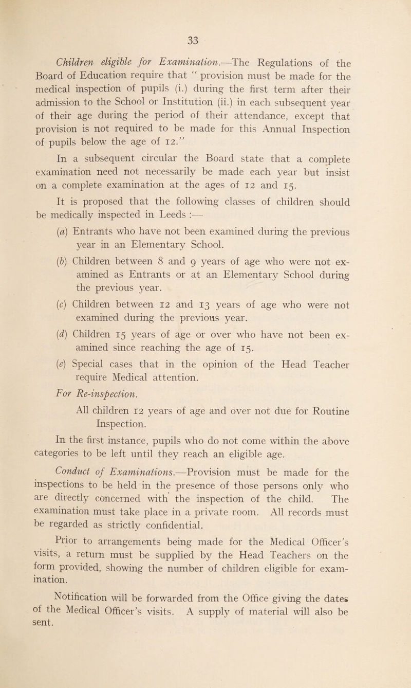 Children eligible for Examination.—The Regulations of the Board of Education require that “ provision must be made for the medical inspection of pupils (i.) during the first term after their admission to the School or Institution (ii.) in each subsequent year of their age during the period of their attendance, except that provision is not required to be made for this Annual Inspection of pupils below the age of 12.” In a subsequent circular the Board state that a complete examination need not necessarily be made each year but insist on a complete examination at the ages of 12 and 15. It is proposed that the following classes of children should be medically inspected in Leeds :— (a) Entrants who have not been examined during the previous year in an Elementary School. (b) Children between 8 and 9 years of age who were not ex¬ amined as Entrants or at an Elementary School during the previous year. (c) Children between 12 and 13 years of age who were not examined during the previous year. (d) Children 15 years of age or over who have not been ex¬ amined since reaching the age of 15. (e) Special cases that in the opinion of the Head Teacher require Medical attention. For Re-inspection. All children 12 years of age and over not due for Routine Inspection. In the first instance, pupils who do not come within the above categories to be left until they reach an eligible age. Conduct of Examinations.-—Provision must be made for the inspections to be held in the presence of those persons only who are directly concerned with the inspection of the child. The examination must take place in a private room. All records must be regarded as strictly confidential. Prior to arrangements being made for the Medical Officer's visits, a return must be supplied by the Head Teachers on the form provided, showing the number of children eligible for exam¬ ination. Notification will be forwarded from the Office giving the dates of the Medical Officer’s visits. A supply of material will also be sent,